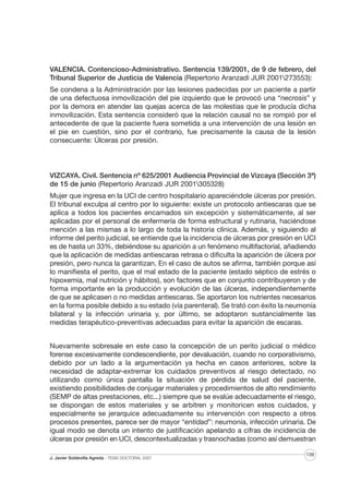VALENCIA. Contencioso-Administrativo. Sentencia 139/2001, de 9 de febrero, del
Tribunal Superior de Justicia de Valencia (Repertorio Aranzadi JUR 2001273553):
Se condena a la Administración por las lesiones padecidas por un paciente a partir
de una defectuosa inmovilización del pie izquierdo que le provocó una “necrosis” y
por la demora en atender las quejas acerca de las molestias que le producía dicha
inmovilización. Esta sentencia consideró que la relación causal no se rompió por el
antecedente de que la paciente fuera sometida a una intervención de una lesión en
el pie en cuestión, sino por el contrario, fue precisamente la causa de la lesión
consecuente: Úlceras por presión.

VIZCAYA. Civil. Sentencia nº 625/2001 Audiencia Provincial de Vizcaya (Sección 3ª)
de 15 de junio (Repertorio Aranzadi JUR 2001305328)
Mujer que ingresa en la UCI de centro hospitalario apareciéndole úlceras por presión.
El tribunal exculpa al centro por lo siguiente: existe un protocolo antiescaras que se
aplica a todos los pacientes encamados sin excepción y sistemáticamente, al ser
aplicadas por el personal de enfermería de forma estructural y rutinaria, haciéndose
mención a las mismas a lo largo de toda la historia clínica. Además, y siguiendo al
informe del perito judicial, se entiende que la incidencia de úlceras por presión en UCI
es de hasta un 33%, debiéndose su aparición a un fenómeno multifactorial, añadiendo
que la aplicación de medidas antiescaras retrasa o dificulta la aparición de úlcera por
presión, pero nunca la garantizan. En el caso de autos se afirma, también porque así
lo manifiesta el perito, que el mal estado de la paciente (estado séptico de estrés o
hipoxemia, mal nutrición y hábitos), son factores que en conjunto contribuyeron y de
forma importante en la producción y evolución de las úlceras, independientemente
de que se aplicasen o no medidas antiescaras. Se aportaron los nutrientes necesarios
en la forma posible debido a su estado (vía parenteral). Se trató con éxito la neumonía
bilateral y la infección urinaria y, por último, se adoptaron sustancialmente las
medidas terapéutico-preventivas adecuadas para evitar la aparición de escaras.
Nuevamente sobresale en este caso la concepción de un perito judicial o médico
forense excesivamente condescendiente, por devaluación, cuando no corporativismo,
debido por un lado a la argumentación ya hecha en casos anteriores, sobre la
necesidad de adaptar-extremar los cuidados preventivos al riesgo detectado, no
utilizando como única pantalla la situación de pérdida de salud del paciente,
existiendo posibilidades de conjugar materiales y procedimientos de alto rendimiento
(SEMP de altas prestaciones, etc...) siempre que se evalúe adecuadamente el riesgo,
se dispongan de estos materiales y se arbitren y monitoricen estos cuidados, y
especialmente se jerarquice adecuadamente su intervención con respecto a otros
procesos presentes, parece ser de mayor “entidad”: neumonía, infección urinaria. De
igual modo se denota un intento de justificación apelando a cifras de incidencia de
úlceras por presión en UCI, descontextualizadas y trasnochadas (como así demuestran
J. Javier Soldevilla Agreda · TESIS DOCTORAL 2007

139

 
