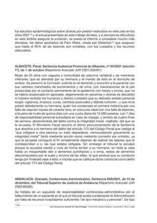 los estudios epidemiológicos sobre úlceras por presión realizados en este país en los
años 2001106 y el actual presentado en este trabajo de tesis, y si siempre es dificultoso
en este ámbito asegurar la evitación, se presta el informe a considerar mucho más
elevados, los datos aportados de Pam Hibbs, citada por Waterlow139 que aseguran
que hasta el 95% de las lesiones son evitables, con los cuidados y los recursos
adecuados.

ALBACETE. Penal. Sentencia Audiencia Provincial de Albacete, nº 94/2001 (sección
1ª), de 1 de octubre (Repertorio Aranzadi JUR 2001328481)
Mujer de 65 años con ceguera e inmovilidad de columna vertebral y de miembros
inferiores, que es atendida por su hermana y el marido de ésta en el domicilio de
ambos. Se personó la Comisión Judicial en el domicilio y encontró a la paciente con
sus vestidos manchados de excrementos y de orina, con maceraciones de la piel
producidas por el contacto permanente de la epidermis con heces y orinas, que no
se habría ocasionado (ni agravado, degenerando en escamas y úlceras de decúbito)
si hubiera recibido los humanos y diarios cuidados que su delicado estado personal
exigía: vigilancia, limpieza, curas, cambios posturales y debida nutrición-, y que no le
prestó debidamente su hermana, quién fue condenada en primera instancia por una
falta de vejación injusta de carácter leve, en concurso ideal con una falta de lesiones,
a la pena de multa de quince días con una cuota diaria de 15.000 pesetas, con 7 días
de responsabilidad personal subsidiaria en caso de impago, y arresto de cuatro fines
de semana, absolviéndola del delito contra la integridad moral -maltrato- del que se
le acusaba. El Ministerio Fiscal recurrió el último pronunciamiento de la Sentencia
que absolvía a la hermana del delito del artículo 173 del Código Penal que castiga al
“que infligiere a otra persona un trato degradante, menoscabando gravemente su
integridad moral” tanto mediante acción como mediante comisión por omisión, ya
que la acusada consiguió el fin simplemente dejando de realizar las labores que le
correspondían o a, las que estaba obligada. Sin embargo el tribunal la exculpó
porque la acusada residía y vivía de forma similar a su hermana -en toda la casa
había un insoportable olor a alimentos putrefactos y a orina, restos de alimentos
descompuestos por el suelo y encima de las sillas- lo que excluye que su conducta
tenga por finalidad vejar a ésta, e impide que se califique dicha conducta como delito
del artículo 173 del Código Penal.

ANDALUCÍA. Granada. Contencioso-Administrativo. Sentencia 858/2001, de 10 de
diciembre, del Tribunal Superior de Justicia de Andalucía (Repertorio Aranzadi JUR
200266595)
Se trataba de un supuesto de responsabilidad contencioso-administrativa por el
fallecimiento de un paciente en el que el tribunal acaba condenando la Administración
por falta de recursos hospitalarios suficientes “de tipo mecánico y personal”. De tipo
140

Las úlceras por presión en Gerontología · Dimensión epidemiológica, económica, ética y legal

 