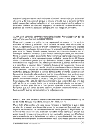 mecánico porque no se utilizaron colchones especiales “antiescaras” por escasez en
el centro, y de tipo personal, porque el tribunal entendió que el personal sanitario
debió procurar la movilidad del enfermo sin que su corpulencia justificara el que no
lo hicieran. Además se consideró negligencia del centro no haberse dotado de un
protocolo de enfermería adecuado para prevenir “ese riesgo tan previsible”.

ÁLAVA. Civil. Sentencia 53/2002 Audiencia Provincial de Álava (Sección 2ª) de 4 de
marzo (Repertorio Aranzadi JUR 2002219866)
Mujer que ingresa en una residencia que, según contrato, cuenta con los servicios
sanitarios de médico y enfermera. En la paciente se daban todos los factores de
riesgo. Le aparece una úlcera por presión en el sacro que evoluciona hasta un grado
IV. Las pruebas practicadas demuestran que no se adoptó medida preventiva alguna
para evitar las úlceras. Cuando aparece, las curas son totalmente insuficientes. No
consta por parte de la residencia que se hicieran cambios posturales, ni curas diarias.
No la aseaban ni lavaban diariamente. Tampoco tenía personal especializado para
ello. En el hospital la escara desapareció con cuidados y curas diarias. El Tribunal
acaba condenando al gerente y su hijo -le sustituía en las funciones de gerente- por
considerar existe negligencia o falta de la diligencia debida, quedando demostrado que
a la paciente se le causó un dolor innecesario. Exculpa a los trabajadores -ninguna de
ellas era enfermera ni tampoco auxiliar geriátrica- puesto que sólo cumplían órdenes
de los primeros. Tampoco se considera responsables al médico y la enfermera que
la atendían porque pertenecían al servicio de Osakidetza, prestando sus servicios en
la comarca, acudiendo a la residencia cuando eran solicitados sus servicios, pero
siempre correspondiendo a sus servicios públicos y prestando su labor o función
pública. Fue indemnizada con 2.280,51 €. 1.080,51 € por los 21 días que permaneció
hospitalizada, más 1.200,00 € por daños morales ya que se considera que tuvo que
sufrir de forma importante desde que la escara se localiza hasta que se cura. El
juzgador se basa para ello en la única prueba aportada a autos, consistente en
fotografías que, aún siendo de fecha posterior, muestran una escara menor a la que
tuvo que sufrir cuando permaneció interna en la residencia.

BARCELONA. Civil. Sentencia Audiencia Provincial de Barcelona (Sección 4ª), de
22 de marzo de 2.002 (Repertorio Aranzadi JUR 2002152176)
Mujer de 87 años que tras una caída casual ingresa en el hospital de la que es dada
de alta. Sin embargo, ante la pérdida severa de su capacidad funcional tuvo que
ingresar en una unidad de convalecencia de un centro geriátrico, regresando a su
domicilio tras un año con una evolución favorable de las úlceras por presión que
presentaba al ingresar, marcha autónoma con caminador, aunque con dificultades
por la severa limitación en la flexión de las caderas, y evolución también favorable del
síndrome ansioso-depresivo evidenciado desde hacía ocho meses aproximadamente.
J. Javier Soldevilla Agreda · TESIS DOCTORAL 2007

141

 