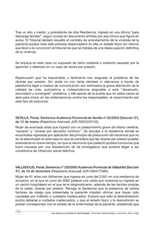 Tras un año y medio, y procedente de otra Residencia, ingresó en una clínica “para
descarga familiar”, según consta en documento emitido por esa clínica que figura en
autos. El Tribunal declaró resuelto el contrato de arrendamiento de la vivienda de la
paciente porque todo este proceso desencadenó en ella un estado físico sin retorno
que llevó a la convicción al tribunal de que se trataba de una desocupación definitiva
de la vivienda.
Se enjuicia en este caso un supuesto de daño colateral o indirecto causado por la
aparición y deterioro en un caso de úlcera por presión.
Repercusión que ha trascendido y fácilmente han asignado al problema de las
úlceras por presión. Sin duda no con tanta claridad ni relevancia a través de
plataforma legal o medios de comunicación son estimados la grave afectación de la
calidad de vida, autoestima e independencia asignable a este “devaluado,
secundario y sumergido” problema, y ello aparte de la puerta que en estos casos se
abre para incluir en las reclamaciones contra los responsables, el resarcimiento por
este tipo de perjuicios.

SEVILLA. Penal. Sentencia Audiencia Provincial de Sevilla nº 62/2003 (Sección 3ª),
de 12 de marzo (Repertorio Aranzadi JUR 2003228133)
Mujer de avanzada edad que ingresó con un padecimiento grave de infarto cerebral,
“escaras” y “úlceras por decúbito contínuo”. Se exculpa a la residencia donde se
encontraba ingresada por aplicación del principio de presunción de inocencia que no
se ve desvirtuado en este caso en que se considera que las úlceras por presión pueden
extenderse en breve tiempo, sin que la neumonía que padeció pudiera concluirse que
fuera causada por una desatención de tal envergadura que pudiera llegar a ser
constitutiva de infracción penal delictiva.

VALLADOLID. Penal. Sentencia nº 325/2003 Audiencia Provincial de Valladolid (Sección
4ª), de 10 de diciembre (Repertorio Aranzadi JUR 200477985)
Mujer de 81 años con Alzheimer que ingresa en junio del 2.001 en una residencia de
ancianos, en la que en junio de 2002 padece una caída que ocasiona su ingreso en
un centro hospitalario en el que se le diagnosticaron, además de las heridas propias
de la caída, úlceras por presión. Recoge la Sentencia que la presencia de tantos
factores de riesgo que presentaba la paciente impiden afirmar que hayan sido
causadas por maltrato o cuidados inadecuados. Expone que sólo la deshidratación
podría deberse a cuidados inadecuados, y que el estado físico y la desnutrición se
podían corresponder con el estado de la enfermedad de la paciente, añadiendo que
142

Las úlceras por presión en Gerontología · Dimensión epidemiológica, económica, ética y legal

 