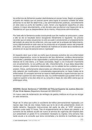 los enfermos de Alzheimer pueden deshidratarse en pocas horas. Según el juzgador,
el grado de medios que es preciso poner para lograr el correcto cuidado de estas
personas no es fácil de determinar, y las administraciones públicas, concretamente
en este caso La Junta de Castilla y León, tienen una regulación específica en esta
materia. A mayor abundamiento, a raíz de este caso se efectuó una Inspección de la
Residencia sin que se desprendieran de la misma, infracciones administrativas.
Por todo ello la Sentencia acaba concluyendo que los medios se procuraron y pese
a ello se dio el resultado lesivo recogiendo literalmente lo siguiente: “es preciso
recordar que en estas situaciones no sólo se suele ir produciendo un empeoramiento
del estado de salud de los enfermos, sino que suele ser la antesala del fallecimiento,
como efectivamente en este caso se ha producido en el pasado verano del presente
año 2003, sin que por ello puede hablarse de maltrato en el obrar de la residencia de
ancianos en la que tal persona estuvo ingresada”.
Al respecto decir que si bien es cierto que el proceso evolutivo de una enfermedad
crónico-degenerativa, como la demencia del tipo Alzheimer, conlleva decrementos
funcionales y pérdidas en las capacidades y autonomía para abastecer las actividades
básicas de la vida diaria, y en fases avanzadas, llegar a una involución importante
con encamamiento, no se justifica por ello, inherentemente, el que deba desarrollar
úlceras por presión, claramente relacionadas, con la calidad de los cuidados que se
presten. Éstos, perfectamente relacionados por diferentes documentos técnicos162,187
sólo deberán ser modificados o considerados especialmente, en fases finales de la
enfermedad. El concepto terminal se reserva habitualmente a supervivencias que no
se estiman superen los seis meses de vida, no a enfermedades que pueden tener una
vigencia superior a los diez años en su conjunto o fases de vida sillón-cama que se
prolonguen años.

MADRID. Social. Sentencia nº 225/2004 del Tribunal Superior de Justicia (Sección
3ª) de 19 de febrero (Repertorio Aranzadi AS 20042374)
Un nuevo caso de reclamación de reintegro de gastos médicos es el que se recoge
en esta sentencia.
Mujer de 74 años que sufrió un accidente de tráfico permaneciendo ingresada y en
reposo algo más de dos meses hasta que se le da el alta presentando úlcera en
tobillo derecho. Siguiendo instrucciones del parte de alta, el “ATS” procede a
efectuar curas cada 72 horas. Tras el empeoramiento de la úlcera por presión y el
aumento de los dolores acudió de nuevo al servicio de urgencias del hospital pero
aun presentado un grado IV no consideran necesario su ingreso. Una semana más
tarde acude a la consulta que tenía concertada y la doctora le manifiesta que es
J. Javier Soldevilla Agreda · TESIS DOCTORAL 2007

143

 