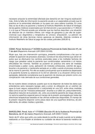 necesario amputar la extremidad afectada (pie derecho) sin dar ninguna explicación
más. Ante la falta de información la paciente acude a un especialista privado que le
practica en la extremidad afectada un by-pass con vena safena invertida. En unos
días se da el alta a la paciente y reclama al Instituto Madrileño de Salud el reintegro
de los gastos médicos ocasionados por tal intervención y que ascienden a 11.959,43
€, a lo que el Tribunal accede por entender que los hechos describen una situación
de afección de un miembro inferior, con riesgo de gangrena (y por ello de supervivencia) cuyo diagnóstico y terapéutica es unívoco: amputación. La petición de
información de otras técnicas menos agresivas es desoída. Además condena al
Instituto Madrileño de Salud al pago de las costas judiciales (500,00 €).

CÁDIZ. Penal. Sentencia nº 34/2004 Audiencia Provincial de Cádiz (Sección 5ª), de
7 de abril (Repertorio Aranzadi JUR 2004153183).
Mujer que, tras una intervención quirúrgica, presenta complicaciones a las que se
añaden la aparición de procesos ulcerosos. Consta en los documentos que obran en
autos que se efectuaron los cambios posturales pese a los múltiples factores de
riesgo que pesaban sobre la paciente que condicionaban seriamente o al menos
dificultaban los mismos. También se pusieron en práctica otra serie de medidas
encaminadas a paliar: curas, aplicación de módulos antiescaras, colchón de agua,
levantar a la paciente y mantenerla sentada en un sillón cuando el proceso evolutivo
de la misma lo permitía. Por ello se acabó concluyendo que la asistencia dispensada
a la paciente durante su estancia en la UCI en atención a su situación clínica fue la
apropiada, debiendo considerarse que la aparición de úlceras por presión como una
complicación más derivada de sus condiciones generales.
No es nuestro deseo conjeturar, puesto que no se disponen de todos los datos que
entendemos sería necesario barajar, pero a priori, la utilización de un colchón de
agua (a buen seguro sobrecolchón o colchoneta) en una UCI, entre otras medidas
tales como el uso de “módulos antiescaras”, levantar a un sillón sin, presumiblemente,
dispositivo reductor de la presión, etc. ante una evidente paciente de riesgo elevado,
no sería la superficie especial para el manejo de la presión aconsejada por todas las
directrices terapéuticas basadas en las ultimas evidencias disponibles. El manejo de
la presión requeriría disponer como pieza clave de una superficie dinámica, de aire
alternante, de celdas medias o grandes.

BARCELONA. Penal. Auto nº 177/2005 (Sección 6ª) de la Audiencia Provincial de
Barcelona, de 21 de marzo (Repertorio Aranzadi JUR 2005115422)
Varón de 81 años que sufre una caída desde la camilla al suelo cuando se le estaba
realizando un Eco-Dopler al olvidarse su cuidador de elevar la baranda metálica de
144

Las úlceras por presión en Gerontología · Dimensión epidemiológica, económica, ética y legal

 