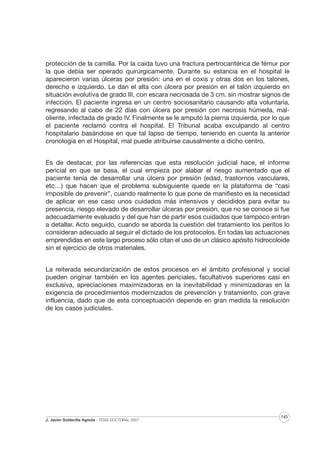 protección de la camilla. Por la caída tuvo una fractura pertrocantérica de fémur por
la que debía ser operado quirúrgicamente. Durante su estancia en el hospital le
aparecieron varias úlceras por presión: una en el coxis y otras dos en los talones,
derecho e izquierdo. Le dan el alta con úlcera por presión en el talón izquierdo en
situación evolutiva de grado III, con escara necrosada de 3 cm. sin mostrar signos de
infección. El paciente ingresa en un centro sociosanitario causando alta voluntaria,
regresando al cabo de 22 días con úlcera por presión con necrosis húmeda, maloliente, infectada de grado IV. Finalmente se le amputó la pierna izquierda, por lo que
el paciente reclamó contra el hospital. El Tribunal acaba exculpando al centro
hospitalario basándose en que tal lapso de tiempo, teniendo en cuenta la anterior
cronología en el Hospital, mal puede atribuirse causalmente a dicho centro.
Es de destacar, por las referencias que esta resolución judicial hace, el informe
pericial en que se basa, el cual empieza por alabar el riesgo aumentado que el
paciente tenía de desarrollar una úlcera por presión (edad, trastornos vasculares,
etc…) que hacen que el problema subsiguiente quede en la plataforma de “casi
imposible de prevenir”, cuando realmente lo que pone de manifiesto es la necesidad
de aplicar en ese caso unos cuidados más intensivos y decididos para evitar su
presencia, riesgo elevado de desarrollar úlceras por presión, que no se conoce si fue
adecuadamente evaluado y del que han de partir esos cuidados que tampoco entran
a detallar. Acto seguido, cuando se aborda la cuestión del tratamiento los peritos lo
consideran adecuado al seguir el dictado de los protocolos. En todas las actuaciones
emprendidas en este largo proceso sólo citan el uso de un clásico apósito hidrocoloide
sin el ejercicio de otros materiales.
La reiterada secundarización de estos procesos en el ámbito profesional y social
pueden originar también en los agentes periciales, facultativos superiores casi en
exclusiva, apreciaciones maximizadoras en la inevitabilidad y minimizadoras en la
exigencia de procedimientos modernizados de prevención y tratamiento, con grave
influencia, dado que de esta conceptuación depende en gran medida la resolución
de los casos judiciales.

J. Javier Soldevilla Agreda · TESIS DOCTORAL 2007

145

 