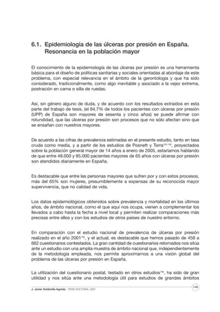 6.1. Epidemiología de las úlceras por presión en España.
Resonancia en la población mayor
El conocimiento de la epidemiología de las úlceras por presión es una herramienta
básica para el diseño de políticas sanitarias y sociales orientadas al abordaje de este
problema, con especial relevancia en el ámbito de la gerontología y que ha sido
considerado, tradicionalmente, como algo inevitable y asociado a la vejez extrema,
postración en cama o silla de ruedas.
Así, sin género alguno de duda, y de acuerdo con los resultados extraídos en esta
parte del trabajo de tesis, (el 84,7% de todos los pacientes con úlceras por presión
(UPP) de España son mayores de sesenta y cinco años) se puede afirmar con
rotundidad, que las úlceras por presión son procesos que no sólo afectan sino que
se ensañan con nuestros mayores.
De acuerdo a las cifras de prevalencia estimadas en el presente estudio, tanto en tasa
cruda como media, y a partir de los estudios de Posnett y Torra125,138, proyectados
sobre la población general mayor de 14 años a enero de 2005, estaríamos hablando
de que entre 48.000 y 85.000 pacientes mayores de 65 años con úlceras por presión
son atendidos diariamente en España.
Es destacable que entre las personas mayores que sufren por y con estos procesos,
más del 65% son mujeres, presumiblemente a expensas de su reconocida mayor
supervivencia, que no calidad de vida.
Los datos epidemiológicos obtenidos sobre prevalencia y mortalidad en los últimos
años, de ámbito nacional, como el que aquí nos ocupa, vienen a complementar los
llevados a cabo hasta la fecha a nivel local y permiten realizar comparaciones más
precisas entre ellos y con los estudios de otros países de nuestro entorno.
En comparación con el estudio nacional de prevalencia de úlceras por presión
realizado en el año 2001106, y el actual, es destacable que hemos pasado de 458 a
662 cuestionarios contestados. La gran cantidad de cuestionarios retornados nos sitúa
ante un estudio con una amplia muestra de ámbito nacional que, independientemente
de la metodología empleada, nos permite aproximarnos a una visión global del
problema de las úlceras por presión en España.
La utilización del cuestionario postal, testado en otros estudios106, ha sido de gran
utilidad y nos sitúa ante una metodología útil para estudios de grandes ámbitos
J. Javier Soldevilla Agreda · TESIS DOCTORAL 2007

149

 