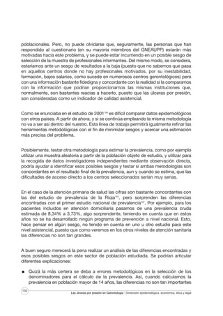 poblacionales. Pero, no puede olvidarse que, seguramente, las personas que han
respondido al cuestionario (en su mayoría miembros del GNEAUPP) estarán más
motivadas hacia este problema, y se puede estar incurriendo en un posible sesgo de
selección de la muestra de profesionales informantes. Del mismo modo, se considera,
estaríamos ante un sesgo de resultados a la baja (puesto que no sabemos que pasa
en aquellos centros donde no hay profesionales motivados, por su inestabilidad,
formación, bajos salarios, como sucede en numerosos centros gerontológicos) pero
con una información bastante fidedigna y concordante con la realidad si la comparamos
con la información que podrían proporcionarnos las mismas instituciones que,
normalmente, son bastantes reacias a hacerlo, puesto que las úlceras por presión,
son consideradas como un indicador de calidad asistencial.
Como se enunciaba en el estudio de 2001106 es difícil comparar datos epidemiológicos
con otros países. A partir de ahora, y si se continúa empleando la misma metodología
no va a ser así dentro del nuestro. Esta línea de trabajo permitirá igualmente refinar las
herramientas metodológicas con el fin de minimizar sesgos y acercar una estimación
más precisa del problema.
Posiblemente, testar otra metodología para estimar la prevalencia, como por ejemplo
utilizar una muestra aleatoria a partir de la población objeto de estudio, y utilizar para
la recogida de datos investigadores independientes mediante observación directa,
podría ayudar a identificar esos posibles sesgos y testar si ambas metodologías son
concordantes en el resultado final de la prevalencia, aun y cuando se estima, que las
dificultades de acceso directo a los centros seleccionados serían muy serias.
En el caso de la atención primaria de salud las cifras son bastante concordantes con
las del estudio de prevalencia de la Rioja122, pero sorprenden las diferencias
encontradas con el primer estudio nacional de prevalencia107. Por ejemplo, para los
pacientes incluidos en atención domiciliaria pasamos de una prevalencia cruda
estimada de 8,34% a 3,73%, algo sorprendente, teniendo en cuenta que en estos
años no se ha desarrollado ningún programa de prevención a nivel nacional. Esto,
hace pensar en algún sesgo, no tenido en cuenta en uno u otro estudio para este
nivel asistencial, puesto que como veremos en los otros niveles de atención sanitaria
las diferencias no son tan grandes.
A buen seguro merecerá la pena realizar un análisis de las diferencias encontradas y
esos posibles sesgos en este sector de población estudiada. Se podrían articular
diferentes explicaciones:
Quizá la más certera se deba a errores metodológicos en la selección de los
denominadores para el cálculo de la prevalencia. Así, cuando calculamos la
prevalencia en población mayor de 14 años, las diferencias no son tan importantes
150

Las úlceras por presión en Gerontología · Dimensión epidemiológica, económica, ética y legal

 