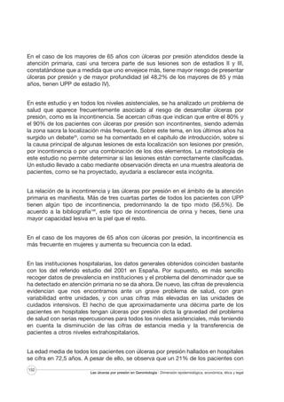 En el caso de los mayores de 65 años con úlceras por presión atendidos desde la
atención primaria, casi una tercera parte de sus lesiones son de estadios II y III,
constatándose que a medida que uno envejece más, tiene mayor riesgo de presentar
úlceras por presión y de mayor profundidad (el 48,2% de los mayores de 85 y más
años, tienen UPP de estadio IV).
En este estudio y en todos los niveles asistenciales, se ha analizado un problema de
salud que aparece frecuentemente asociado al riesgo de desarrollar úlceras por
presión, como es la incontinencia. Se acercan cifras que indican que entre el 80% y
el 90% de los pacientes con úlceras por presión son incontinentes, siendo además
la zona sacra la localización más frecuente. Sobre este tema, en los últimos años ha
surgido un debate26, como se ha comentado en el capítulo de introducción, sobre si
la causa principal de algunas lesiones de esta localización son lesiones por presión,
por incontinencia o por una combinación de los dos elementos. La metodología de
este estudio no permite determinar si las lesiones están correctamente clasificadas.
Un estudio llevado a cabo mediante observación directa en una muestra aleatoria de
pacientes, como se ha proyectado, ayudaría a esclarecer esta incógnita.
La relación de la incontinencia y las úlceras por presión en el ámbito de la atención
primaria es manifiesta. Más de tres cuartas partes de todos los pacientes con UPP
tienen algún tipo de incontinencia, predominando la de tipo mixto (56,5%). De
acuerdo a la bibliografía188, este tipo de incontinencia de orina y heces, tiene una
mayor capacidad lesiva en la piel que el resto.
En el caso de los mayores de 65 años con úlceras por presión, la incontinencia es
más frecuente en mujeres y aumenta su frecuencia con la edad.
En las instituciones hospitalarias, los datos generales obtenidos coinciden bastante
con los del referido estudio del 2001 en España. Por supuesto, es más sencillo
recoger datos de prevalencia en instituciones y el problema del denominador que se
ha detectado en atención primaria no se da ahora. De nuevo, las cifras de prevalencia
evidencian que nos encontramos ante un grave problema de salud, con gran
variabilidad entre unidades, y con unas cifras más elevadas en las unidades de
cuidados intensivos. El hecho de que aproximadamente una décima parte de los
pacientes en hospitales tengan úlceras por presión dicta la gravedad del problema
de salud con serias repercusiones para todos los niveles asistenciales, más teniendo
en cuenta la disminución de las cifras de estancia media y la transferencia de
pacientes a otros niveles extrahospitalarios.
La edad media de todos los pacientes con úlceras por presión hallados en hospitales
se cifra en 72,5 años. A pesar de ello, se observa que un 21% de los pacientes con
152

Las úlceras por presión en Gerontología · Dimensión epidemiológica, económica, ética y legal

 