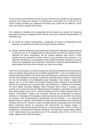 En los centros sociosanitarios se da el mayor volumen de coincidencia de pacientes
mayores con úlceras por presión e incontinencia mixta (hasta en un 68,1%). Es al
menos curioso señalar, por subgrupos de edad, que a partir de los setenta y cinco
años, las cifras se igualan entre sexos.
Con respecto al análisis de la antigüedad de las úlceras por presión en personas
mayores de 65 años y estadios de las mismas, en los tres contextos asistenciales, es
reseñable que:
En todos los niveles asistenciales y subgrupos de edad, la antigüedad de las
lesiones se mantiene constante en los tres primeros estadios.
Existen notorias diferencias para las lesiones de Estadio IV, llamando poderosamente
la atención que en el hospital sólo los más jóvenes de entre los mayores, tienen
lesiones de mayor antigüedad. Tal vez pudiera deberse este hecho a cierta
resistencia para ingresar en estos centros a los pacientes más mayores y con
lesiones más severas. La respuesta a esta cuestión precisará también, de nuevas
líneas de investigación que confirmen o descarten y sitúen la responsabilidad, de
esta posible forma de discriminación por razón de la edad.
Como se ha comentado, es difícil comparar las cifras de prevalencia con otros estudios
(salvo el aludido de prevalencia en el estado español 2001106, por su semejanza en el
método aplicado) debido a las diferencias metodológicas, definiciones operacionales
y/o fórmulas utilizadas en el cálculo, no obstante, las cifras parecen estar en consonancia
con las encontradas en la bibliografía para realidades más locales o para otros
países. Así, en el año 2002, el European Pressure Ulcer Advisory Panel (EPUAP),
publicó los resultados de un estudio piloto de prevalencia189, realizado en hospitales,
de cinco países europeos (Bélgica, Italia, Portugal, Reino Unido y Suecia) y que
supone una muestra de más de 5.000 pacientes de hospital. La prevalencia promedio
para estos países fue de 18,1%, variando desde el 8,1% en Italia hasta el 22,9% en
Suecia. Thoroddsen190 realizó una encuesta nacional de prevalencia en Islandia,
también en hospitales (22 hospitales), donde la prevalencia fue de 8,9%, las úlceras
por presión más frecuentemente identificadas las de Estadio I y la localización
predominante en los pies. Más del 80% de estos pacientes también eran mayores de
70 años. Bours et al191 llevaron a cabo un amplio estudio de prevalencia en los Países
Bajos (Holanda) donde se incluyeron 89 instituciones de diversa índole. La
prevalencia media de este estudio fue de 23,1% (oscilando entre 13,2% y 34,8%). La
localización y severidad es bastante semejante a los estudios mencionados. Melotti
et al192 determinaron una prevalencia de 7,1% (variando entre 2,9% y 9,7%) en la
región italiana de la Emilia-Romagna.

154

Las úlceras por presión en Gerontología · Dimensión epidemiológica, económica, ética y legal

 