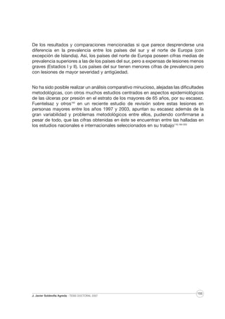De los resultados y comparaciones mencionadas si que parece desprenderse una
diferencia en la prevalencia entre los países del sur y el norte de Europa (con
excepción de Islandia). Así, los países del norte de Europa poseen cifras medias de
prevalencia superiores a las de los países del sur, pero a expensas de lesiones menos
graves (Estadios I y II). Los países del sur tienen menores cifras de prevalencia pero
con lesiones de mayor severidad y antigüedad.
No ha sido posible realizar un análisis comparativo minucioso, alejadas las dificultades
metodológicas, con otros muchos estudios centrados en aspectos epidemiológicos
de las úlceras por presión en el estrato de los mayores de 65 años, por su escasez.
Fuentelsaz y otros193 en un reciente estudio de revisión sobre estas lesiones en
personas mayores entre los años 1997 y 2003, apuntan su escasez además de la
gran variabilidad y problemas metodológicos entre ellos, pudiendo confirmarse a
pesar de todo, que las cifras obtenidas en éste se encuentran entre las halladas en
los estudios nacionales e internacionales seleccionados en su trabajo116,194-203

J. Javier Soldevilla Agreda · TESIS DOCTORAL 2007

155

 