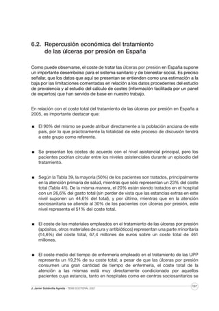 6.2. Repercusión económica del tratamiento
de las úlceras por presión en España
Como puede observarse, el coste de tratar las úlceras por presión en España supone
un importante desembolso para el sistema sanitario y de bienestar social. Es preciso
señalar, que los datos que aquí se presentan se entienden como una estimación a la
baja por las limitaciones comentadas en relación a los datos procedentes del estudio
de prevalencia y al estudio del cálculo de costes (información facilitada por un panel
de expertos) que han servido de base en nuestro trabajo.
En relación con el coste total del tratamiento de las úlceras por presión en España a
2005, es importante destacar que:
El 90% del mismo se puede atribuir directamente a la población anciana de este
país, por lo que prácticamente la totalidad de este proceso de discusión tendrá
a este grupo como referente.
Se presentan los costes de acuerdo con el nivel asistencial principal, pero los
pacientes podrían circular entre los niveles asistenciales durante un episodio del
tratamiento.
Según la Tabla 39, la mayoría (50%) de los pacientes son tratados, principalmente
en la atención primaria de salud, mientras que sólo representan un 23% del coste
total (Tabla 41). De la misma manera, el 20% están siendo tratados en el hospital
con un 26,6% del gasto total (sin perder de vista que las estancias extras en este
nivel suponen un 44,6% del total), y por último, mientras que en la atención
sociosanitaria se atiende al 30% de los pacientes con úlceras por presión, este
nivel representa el 51% del coste total.
El coste de los materiales empleados en el tratamiento de las úlceras por presión
(apósitos, otros materiales de cura y antibióticos) representan una parte minoritaria
(14,6%) del coste total, 67,4 millones de euros sobre un coste total de 461
millones.
El coste medio del tiempo de enfermería empleado en el tratamiento de las UPP
representa un 19,2% de su coste total; a pesar de que las úlceras por presión
consumen una gran cantidad de tiempo de enfermería, el coste total de la
atención a las mismas está muy directamente condicionado por aquellos
pacientes cuya estancia, tanto en hospitales como en centros sociosanitarios se
J. Javier Soldevilla Agreda · TESIS DOCTORAL 2007

157

 