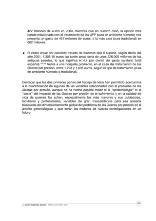 422 millones de euros en 2004, mientras que en nuestro caso, la opción más
barata relacionada con el tratamiento de las UPP (cura en ambiente húmedo) nos
presenta un gasto de 461 millones de euros, o la más cara (cura tradicional) en
602 millones.
El coste anual por paciente tratado de diabetes tipo II supone, según datos del
año 2001, 1.305,15 euros (su coste anual sería de unos 326.000 millones de las
antiguas pesetas, lo que significa el 4,4 por ciento del gasto sanitario total
español) 205,206 frente a una horquilla promedio, en el caso del tratamiento de las
úlceras por presión, entre 1.298 y 1.695 euros, según el tipo de tratamiento (cura
en ambiente húmedo o tradicional).
Destacar que las dos primeras partes del trabajo de tesis han permitido acercarnos
a la cuantificación de algunas de las variables relacionadas con el problema de las
úlceras por presión, aunque no ha hecho posible medir ni la “epidemiología” ni el
“coste” del impacto de las úlceras por presión en el sufrimiento y en la calidad de
vida de quienes las sufren, especialmente los más mayores y sus cuidadores,
familiares y profesionales, variables de gran trascendencia para esa ansiada
búsqueda del dimensionamiento global del problema de las úlceras por presión en el
ámbito gerontológico y que serán los motores de nuevas investigaciones en un
futuro.

J. Javier Soldevilla Agreda · TESIS DOCTORAL 2007

159

 