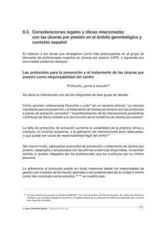 6.3. Consideraciones legales y éticas relacionadas
con las úlceras por presión en el ámbito gerontológico y
contexto español
En relación a los temas que emergieron como más preocupantes en el grupo de
discusión de profesionales expertos en úlceras por presión (UPP), y siguiendo sus
enunciados podemos destacar:

Los protocolos para la prevención y el tratamiento de las úlceras por
presión como responsabilidad del centro
“Protocolo, ¿arma o escudo?”
Así abría su intervención uno de los integrantes de este grupo de debate.
Como apuntan certeramente Pancorbo y cols208 en un reciente artículo: “un recurso
importante para la prevención y el tratamiento de úlceras por presión son los protocolos
o planes de actuación concretos”; “la protocolización de las intervenciones preventivas
contribuye de forma notable a la disminución de la incidencia de úlceras por presión”
La falta de protocolos de actuación aumenta la variabilidad de la práctica clínica y
conduce, en muchas ocasiones, a la aplicación de intervenciones poco adecuadas,
o que puede ser causa de responsabilidad legal del centroXVII
Del mismo modo, adecuados protocolos de prevención y tratamiento de úlceras por
presión, adaptados y actualizados con las últimas evidencias disponibles, no tendrán
sentido si quedan relegados por los profesionales que los sustituyen por su criterio
personal.
La adherencia al protocolo puede sin duda mejorarse desde los responsables de
gestión con medidas de formación aplicadas a los profesionales de la unidad o centro
como han concluido varios estudios 208,209 en nuestro país.

XVII

En este sentido se pronuncia la Sentencia 858/2001, de 10 de diciembre, del Tribunal Superior de Justicia de Andalucía,
Granada, que consideró negligencia del centro no haberse dotado de un protocolo de enfermería adecuado para “prevenir
ese riesgo tan previsible”.

J. Javier Soldevilla Agreda · TESIS DOCTORAL 2007

161

 