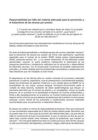 Responsabilidad por falta del material adecuado para la prevención y
el tratamiento de las úlceras por presión
“¿ Y cuando ese material que tu consideras debes de utilizar no es posible
conseguirlo en los circuitos normales en tu centro?, ¿qué haces?,
¿a quién puedes reclamar?, ¿quién te defiende a ti en el caso de que alguien te
acuse de mala elección?”.
Una de las preocupaciones más reiteradamente manifiestas en el curso del grupo de
debate, estaba articulada en esos términos.
Sin duda, la todavía generalizada y manifiesta escasez de muchos materiales “precisos”
para la prevención de úlceras por presión (de forma más significativa: superficies
especiales para el manejo de la presión SEMP, ácidos grasos hiperoxigenados
AGHO, productos barrera, etc…) y su certero tratamiento, en los diferentes niveles
asistenciales, suponen un grave problema, hipotecando la efectividad de los
programas preventivos y terapéuticos calibrados por la conjunción y disponibilidad
de diferentes recursos, con el consecuente incremento de posibles reclamaciones
judiciales y un fuerte varapalo para los profesionales conocedores y respetuosos con
esas directrices que ven impedido su buen hacer.
El desembarco en los últimos años en nuestro mercado de numerosos materiales
preventivos y curativos, específicos, ricos en prestaciones y suficientemente testados,
(desde los centenares de apósitos modernos a una variada gama de SEMP) se ha
acompañado de una mayor, aunque desigual, formación-conocimiento sobre el
cuidado de estas lesiones, revelación de datos epidemiológicos que dibujan un
panorama alarmante por el número de afectos y su complejidad, incluso se puede
presumir, de un aumento en la sensibilidad al respecto de muchos profesionales y,
frente a ello, paradójicamente, en la práctica, en muchas instituciones todavía no se
dispone de los mínimos (ya que debieran de desterrarse del inventario muchas piezas
arcaicas), mucho menos de los suficientes o modernizados recursos materiales
recomendados para una prevención o tratamiento efectivo.
El carecer de medios no exime de responsabilidad al personal. Para que el personal
no sea considerado responsable de la falta de medios deberá poder demostrar que
ha puesto todo en su mano para la provisión del material adecuado y de que éste se
halla en condiciones de buen funcionamiento, lo que no siempre es fácil de asumir,
sobre todo cuando existen otros intereses, ajenos al profesional, que impiden su
solución210. Por otra parte deberemos tener en cuenta que la Lex Artis Ad Hoc alcanza
no sólo a la información del diagnóstico, pronóstico, riesgos y alternativas de tratamiento,
162

Las úlceras por presión en Gerontología · Dimensión epidemiológica, económica, ética y legal

 