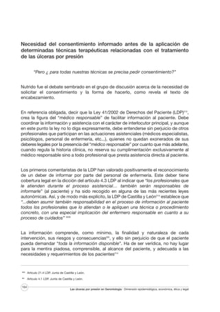 Necesidad del consentimiento informado antes de la aplicación de
determinadas técnicas terapéuticas relacionadas con el tratamiento
de las úlceras por presión
“Pero ¿ para todas nuestras técnicas se precisa pedir consentimiento?”
Nutrido fue el debate sembrado en el grupo de discusión acerca de la necesidad de
solicitar el consentimiento y la forma de hacerlo, como revela el texto de
encabezamiento.
En referencia obligada, decir que la Ley 41/2002 de Derechos del Paciente (LDP)212,
crea la figura del “médico responsable” de facilitar información al paciente. Debe
coordinar la información y asistencia con el carácter de interlocutor principal, y aunque
en este punto la ley no lo diga expresamente, debe entenderse sin perjuicio de otros
profesionales que participan en las actuaciones asistenciales (médicos especialistas,
psicólogos, personal de enfermería, etc...), quienes no quedan exonerados de sus
deberes legales por la presencia del “médico responsable” por cuanto que más adelante,
cuando regula la historia clínica, no reserva su cumplimentación exclusivamente al
médico responsable sino a todo profesional que presta asistencia directa al paciente.
Los primeros comentaristas de la LDP han valorado positivamente el reconocimiento
de un deber de informar por parte del personal de enfermería. Este deber tiene
cobertura legal en la dicción del artículo 4.3 LDP al indicar que “los profesionales que
le atienden durante el proceso asistencial… también serán responsables de
informarle” (al paciente) y ha sido recogido en alguna de las más recientes leyes
autonómicas. Así, y de modo más explícito, la LDP de Castilla y León213 establece que
“...deben asumir también responsabilidad en el proceso de información al paciente
todos los profesionales que lo atiendan o le apliquen una técnica o procedimiento
concreto, con una especial implicación del enfermero responsable en cuanto a su
proceso de cuidados” XVIII
La información comprende, como mínimo, la finalidad y naturaleza de cada
intervención, sus riesgos y consecuenciasXIX, y ello sin perjuicio de que el paciente
pueda demandar “toda la información disponible”. Ha de ser verídica, no hay lugar
para la mentira piadosa, comprensible, al alcance del paciente, y adecuada a las
necesidades y requerimientos de los pacientes214

XVIII

Artículo 21.4 LDP. Junta de Castilla y León.

XIX

Artículo 4.1 LDP. Junta de Castilla y León.

164

Las úlceras por presión en Gerontología · Dimensión epidemiológica, económica, ética y legal

 