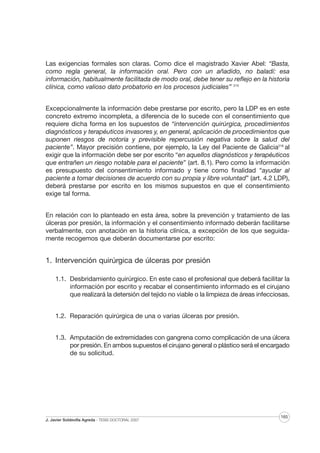 Las exigencias formales son claras. Como dice el magistrado Xavier Abel: “Basta,
como regla general, la información oral. Pero con un añadido, no baladí: esa
información, habitualmente facilitada de modo oral, debe tener su reflejo en la historia
clínica, como valioso dato probatorio en los procesos judiciales” 215
Excepcionalmente la información debe prestarse por escrito, pero la LDP es en este
concreto extremo incompleta, a diferencia de lo sucede con el consentimiento que
requiere dicha forma en los supuestos de “intervención quirúrgica, procedimientos
diagnósticos y terapéuticos invasores y, en general, aplicación de procedimientos que
suponen riesgos de notoria y previsible repercusión negativa sobre la salud del
paciente”. Mayor precisión contiene, por ejemplo, la Ley del Paciente de Galicia216 al
exigir que la información debe ser por escrito “en aquellos diagnósticos y terapéuticos
que entrañen un riesgo notable para el paciente” (art. 8.1). Pero como la información
es presupuesto del consentimiento informado y tiene como finalidad “ayudar al
paciente a tomar decisiones de acuerdo con su propia y libre voluntad” (art. 4.2 LDP),
deberá prestarse por escrito en los mismos supuestos en que el consentimiento
exige tal forma.
En relación con lo planteado en esta área, sobre la prevención y tratamiento de las
úlceras por presión, la información y el consentimiento informado deberán facilitarse
verbalmente, con anotación en la historia clínica, a excepción de los que seguidamente recogemos que deberán documentarse por escrito:

1. Intervención quirúrgica de úlceras por presión
1.1. Desbridamiento quirúrgico. En este caso el profesional que deberá facilitar la
información por escrito y recabar el consentimiento informado es el cirujano
que realizará la detersión del tejido no viable o la limpieza de áreas infecciosas.
1.2. Reparación quirúrgica de una o varias úlceras por presión.
1.3. Amputación de extremidades con gangrena como complicación de una úlcera
por presión. En ambos supuestos el cirujano general o plástico será el encargado
de su solicitud.

J. Javier Soldevilla Agreda · TESIS DOCTORAL 2007

165

 