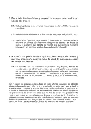 2. Procedimientos diagnósticos y terapéuticos invasivos relacionados con
úlceras por presión
2.1. Radiodiagnóstico con contrastes intravenosos mediante TAC o resonancia
magnética.
2.2. Radioterapia o quimioterapia en lesiones por sangrado, malignización, etc...
2.3. Endoscopias digestivas, exploratorias o resolutivas, en caso de procesos
fistulosos de úlceras por presión de la región “de asiento”. En todos los
casos, el facultativo que solicita las mismas será quien deberá facilitar la
información por escrito y recabar el consentimiento informado.

3. Aplicación de procedimientos que suponen riesgos de notoria y
previsible repercusión negativa sobre la salud del paciente en casos
de úlceras por presión
3.1. Se entiende, que especialmente en pacientes muy frágiles, debiera de
considerarse como tal, la implementación de una enérgica terapia antibiótica
por vía parenteral para contrarrestar sobreinfecciones regionales o generales
con foco en una úlcera por presión. En tales casos el profesional médico
deberá facilitar la información por escrito y recabar el consentimiento
informado.
Aún y cuando no encaja con rotundidad en estos últimos supuestos de obligada
rúbrica del consentimiento informado por parte del paciente, pero ante episodios
potencialmente complejos y algunas denuncias locales analizadas, y suscitadas en
el debate, el ejercicio de la técnica del desbridamiento cortante de úlceras por presión
por profesionales de enfermería, dado que no deja de ser sino un procedimiento
invasivo con riesgo de complicaciones, debiera precederse de la obtención del
citado consentimiento por ellos, no sólo verbal sino escrito (como mejor fórmula para
demostrar que éste ha sido otorgado) tal y como recomienda el Documento Técnico
GNEAUPP nº IX: Desbridamiento y Úlceras por Presión217 de reciente aparición.

166

Las úlceras por presión en Gerontología · Dimensión epidemiológica, económica, ética y legal

 
