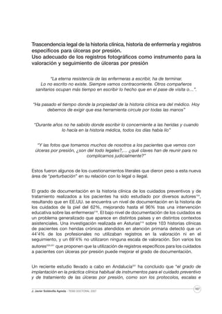 Trascendencia legal de la historia clínica, historia de enfermería y registros
específicos para úlceras por presión.
Uso adecuado de los registros fotográficos como instrumento para la
valoración y seguimiento de úlceras por presión
“La eterna resistencia de las enfermeras a escribir, ha de terminar.
Lo no escrito no existe. Siempre vamos contracorriente. Otros compañeros
sanitarios ocupan más tiempo en escribir lo hecho que en el pase de visita o…”.
“Ha pasado el tiempo donde la propiedad de la historia clínica era del médico. Hoy
debemos de exigir que esa herramienta circule por todas las manos”
“Durante años no he sabido donde escribir lo concerniente a las heridas y cuando
lo hacía en la historia médica, todos los días había lío”
“Y las fotos que tomamos muchos de nosotros a los pacientes que vemos con
úlceras por presión, ¿son del todo legales?,… ¿qué claves han de reunir para no
complicarnos judicialmente?”
Estos fueron algunos de los cuestionamientos literales que dieron peso a esta nueva
área de “perturbación” en su relación con lo legal o ilegal.
El grado de documentación en la historia clínica de los cuidados preventivos y de
tratamiento realizados a los pacientes ha sido estudiado por diversos autores154,
resultando que en EE.UU. se encuentra un nivel de documentación en la historia de
los cuidados de la piel del 62%, mejorando hasta el 96% tras una intervención
educativa sobre las enfermeras218. El bajo nivel de documentación de los cuidados es
un problema generalizado que aparece en distintos países y en distintos contextos
asistenciales. Una investigación realizada en Asturias219 sobre 103 historias clínicas
de pacientes con heridas crónicas atendidos en atención primaria detectó que un
44’4% de los profesionales no utilizaban registros en la valoración ni en el
seguimiento, y un 69’4% no utilizaron ninguna escala de valoración. Son varios los
autores220,221 que proponen que la utilización de registros específicos para los cuidados
a pacientes con úlceras por presión puede mejorar el grado de documentación.
Un reciente estudio llevado a cabo en Andalucía207 ha concluido que “el grado de
implantación en la práctica clínica habitual de instrumentos para el cuidado preventivo
y de tratamiento de las úlceras por presión, como son los protocolos, escalas e
J. Javier Soldevilla Agreda · TESIS DOCTORAL 2007

167

 