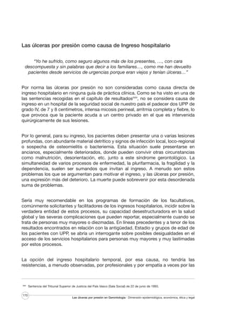 Las úlceras por presión como causa de Ingreso hospitalario
“Yo he sufrido, como seguro algunos más de los presentes, …, con cara
descompuesta y sin palabras que decir a los familiares…, como me han devuelto
pacientes desde servicios de urgencias porque eran viejos y tenían úlceras…”
Por norma las úlceras por presión no son consideradas como causa directa de
ingreso hospitalario en ninguna guía de práctica clínica. Como se ha visto en una de
las sentencias recogidas en el capítulo de resultadosXXIII, no se considera causa de
ingreso en un hospital de la seguridad social de nuestro país el padecer dos UPP de
grado IV, de 7 y 8 centímetros, intensa micosis perineal, arritmia completa y fiebre, lo
que provoca que la paciente acuda a un centro privado en el que es intervenida
quirúrgicamente de sus lesiones.
Por lo general, para su ingreso, los pacientes deben presentar una o varias lesiones
profundas, con abundante material detrítico y signos de infección local, loco-regional
o sospecha de osteomielitis o bacteriemia. Esta situación suele presentarse en
ancianos, especialmente deteriorados, donde pueden convivir otras circunstancias
como malnutrición, desorientación, etc. junto a este síndrome gerontológico. La
simultaneidad de varios procesos de enfermedad, la plurifarmacia, la fragilidad y la
dependencia, suelen ser sumandos que invitan al ingreso. A menudo son estos
problemas los que se argumentan para motivar el ingreso, y las úlceras por presión,
una expresión más del deterioro. La muerte puede sobrevenir por esta desordenada
suma de problemas.
Sería muy recomendable en los programas de formación de los facultativos,
comúnmente solicitantes y facilitadores de los ingresos hospitalarios, incidir sobre la
verdadera entidad de estos procesos, su capacidad desestructuradora en la salud
global y las severas complicaciones que pueden reportar, especialmente cuando se
trata de personas muy mayores o diezmadas. En líneas precedentes y a tenor de los
resultados encontrados en relación con la antigüedad, Estadio y grupos de edad de
los pacientes con UPP, se abría un interrogante sobre posibles desigualdades en el
acceso de los servicios hospitalarios para personas muy mayores y muy lastimadas
por estos procesos.
La opción del ingreso hospitalario temporal, por esa causa, no tendría las
resistencias, a menudo observadas, por profesionales y por empatía a veces por las

XXIII

170

Sentencia del Tribunal Superior de Justicia del País Vasco (Sala Social) de 22 de junio de 1993.

Las úlceras por presión en Gerontología · Dimensión epidemiológica, económica, ética y legal

 