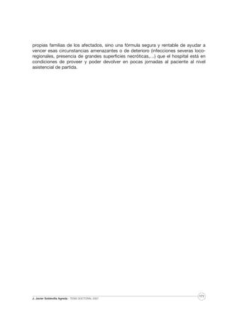 propias familias de los afectados, sino una fórmula segura y rentable de ayudar a
vencer esas circunstancias amenazantes o de deterioro (infecciones severas locoregionales, presencia de grandes superficies necróticas,…) que el hospital está en
condiciones de proveer y poder devolver en pocas jornadas al paciente al nivel
asistencial de partida.

J. Javier Soldevilla Agreda · TESIS DOCTORAL 2007

171

 