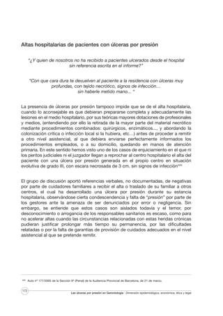Altas hospitalarias de pacientes con úlceras por presión
“¿Y quien de nosotros no ha recibido a pacientes ulcerados desde el hospital
sin referencia escrita en el informe?”
“Con que cara dura te devuelven al paciente a la residencia con úlceras muy
profundas, con tejido necrótico, signos de infección…
sin haberle metido mano... “
La presencia de úlceras por presión tampoco impide que se de el alta hospitalaria,
cuando lo aconsejable es que debieran prepararse completa y adecuadamente las
lesiones en el medio hospitalario, por sus teóricas mayores dotaciones de profesionales
y medios, (entendiendo por ello la retirada de la mayor parte del material necrótico
mediante procedimientos combinados: quirúrgicos, enzimáticos..., y abordando la
colonización crítica o infección local si la hubiera, etc…) antes de proceder a remitir
a otro nivel asistencial, al que debiera enviarse perfectamente informados los
procedimientos empleados, o a su domicilio, quedando en manos de atención
primaria. En este sentido hemos visto uno de los casos de enjuiciamiento en el que ni
los peritos judiciales ni el juzgador llegan a reprochar al centro hospitalario el alta del
paciente con una úlcera por presión generada en el propio centro en situación
evolutiva de grado III, con escara necrosada de 3 cm. sin signos de infecciónXXIV
El grupo de discusión aportó referencias verbales, no documentadas, de negativas
por parte de cuidadores familiares a recibir el alta o traslado de su familiar a otros
centros, el cual ha desarrollado una úlcera por presión durante su estancia
hospitalaria, observándose cierta condescendencia y falta de “presión” por parte de
los gestores ante la amenaza de ser denunciados por error o negligencia. Sin
embargo, se entiende que estos casos son aislados todavía y el temor, por
desconocimiento o arrogancia de los responsables sanitarios es escaso, como para
no acelerar altas cuando las circunstancias relacionadas con estas heridas crónicas
pudieran justificar prolongar más tiempo su permanencia, por las dificultades
relatadas o por la falta de garantías de provisión de cuidados adecuados en el nivel
asistencial al que se pretende remitir.

XXIV

172

Auto nº 177/2005 de la Sección 6ª (Penal) de la Audiencia Provincial de Barcelona, de 21 de marzo.

Las úlceras por presión en Gerontología · Dimensión epidemiológica, económica, ética y legal

 