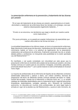 La prescripción enfermera en la prevención y tratamiento de las úlceras
por presión
“En el caso del tratamiento de las úlceras por presión, especialmente en el medio
domiciliario y residencial, las enfermeras llevan las riendas y sin embargo, creo que
estamos desamparados legalmente hablando…”
“Si esto no se soluciona, nos tendremos que negar a decidir por nuestra cuenta
como hasta ahora…”
“Por puros principios, yo no pasaré por aceptar indicaciones de especialistas que
vuelvan años atrás en las formas de hacer …”
La actualidad despertada en los últimos meses, en torno a la prescripción enfermera,
llega claramente a este grupo de discusión, haciéndose eco de la preocupación y del
movimiento habido en torno a la solicitud de legitimación de la prescripción
colaborativa del profesional de enfermería, finalmente cercenada tras de un amplio
debate político y profesional, no incluyendo esta posibilidad en la recién aprobada
Ley del Medicamento225, XXV
Es manifiesto, y así quedo constatado con rotundidad por este grupo que la
prescripción enfermera en el ámbito del cuidado de las úlceras por presión y de otras
heridas crónicas en nuestro país es una práctica “arraigada, consentida, aplaudida y
practicada desde hace años”226, aún cuando todavía no esté contemplada en el actual
marco legal.
La mayoría de profesionales de la enfermería de España de los diferentes contextos
asistenciales seleccionan y aplican a diario, con criterio científico, técnicas de
preparación del lecho de diferentes heridas crónicas (retirada del tejido no viable,
control del exudado, manejo de la inflamación e infección local, etc...) y un amplio
catálogo de materiales desarrollados para su tratamiento local y regional (soluciones
limpiadoras, desbridadores, vendajes, apósitos, etc.). Situación de manifiesta
autonomía, no discutida por muchos otros profesionales, de vacío legal hasta la
entrada en vigor de la aludida Ley del Medicamento, y quizá en este momento, de

XXIV

Art. 77.1: “La receta médica, pública o privada, y la orden hospitalaria de dispensación, son los documentos que aseguran
la instauración de un tratamiento con medicamentos por instrucción de un médico o un odontólogo, únicos profesionales
con facultad para ordenar la prescripción de medicamentos”.

J. Javier Soldevilla Agreda · TESIS DOCTORAL 2007

173

 