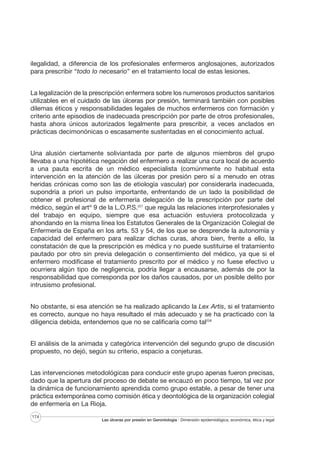 ilegalidad, a diferencia de los profesionales enfermeros anglosajones, autorizados
para prescribir “todo lo necesario” en el tratamiento local de estas lesiones.
La legalización de la prescripción enfermera sobre los numerosos productos sanitarios
utilizables en el cuidado de las úlceras por presión, terminará también con posibles
dilemas éticos y responsabilidades legales de muchos enfermeros con formación y
criterio ante episodios de inadecuada prescripción por parte de otros profesionales,
hasta ahora únicos autorizados legalmente para prescribir, a veces anclados en
prácticas decimonónicas o escasamente sustentadas en el conocimiento actual.
Una alusión ciertamente soliviantada por parte de algunos miembros del grupo
llevaba a una hipotética negación del enfermero a realizar una cura local de acuerdo
a una pauta escrita de un médico especialista (comúnmente no habitual esta
intervención en la atención de las úlceras por presión pero sí a menudo en otras
heridas crónicas como son las de etiología vascular) por considerarla inadecuada,
supondría a priori un pulso importante, enfrentando de un lado la posibilidad de
obtener el profesional de enfermería delegación de la prescripción por parte del
médico, según el artº 9 de la L.O.P.S.227 que regula las relaciones interprofesionales y
del trabajo en equipo, siempre que esa actuación estuviera protocolizada y
ahondando en la misma línea los Estatutos Generales de la Organización Colegial de
Enfermería de España en los arts. 53 y 54, de los que se desprende la autonomía y
capacidad del enfermero para realizar dichas curas, ahora bien, frente a ello, la
constatación de que la prescripción es médica y no puede sustituirse el tratamiento
pautado por otro sin previa delegación o consentimiento del médico, ya que si el
enfermero modificase el tratamiento prescrito por el médico y no fuese efectivo u
ocurriera algún tipo de negligencia, podría llegar a encausarse, además de por la
responsabilidad que corresponda por los daños causados, por un posible delito por
intrusismo profesional.
No obstante, si esa atención se ha realizado aplicando la Lex Artis, si el tratamiento
es correcto, aunque no haya resultado el más adecuado y se ha practicado con la
diligencia debida, entendemos que no se calificaría como tal228
El análisis de la animada y categórica intervención del segundo grupo de discusión
propuesto, no dejó, según su criterio, espacio a conjeturas.
Las intervenciones metodológicas para conducir este grupo apenas fueron precisas,
dado que la apertura del proceso de debate se encauzó en poco tiempo, tal vez por
la dinámica de funcionamiento aprendida como grupo estable, a pesar de tener una
práctica extemporánea como comisión ética y deontológica de la organización colegial
de enfermería en La Rioja.
174

Las úlceras por presión en Gerontología · Dimensión epidemiológica, económica, ética y legal

 
