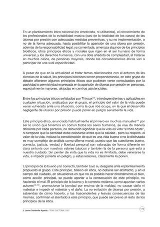 En un planteamiento ético-racional (no emotivista, ni utilitarista), el conocimiento de
los profesionales de la evitabilidad masiva (casi de la totalidad de los casos) de las
úlceras por presión con adecuadas medidas preventivas, y su no implementación, o
no de la forma adecuada, hasta posibilitar la aparición de una úlcera por presión,
además de la responsabilidad legal, ya comentada, amenaza algunos de los principios
bioéticos, otros principios éticos y morales que rigen en el ser humano de forma
universal, y los derechos humanos, con una dote añadida de complejidad, al tratarse
en muchos casos, de personas mayores, donde las consideraciones éticas van a
participar de una sutil especificidad.
A pesar de que en la actualidad al tratar temas relacionados con el entorno de las
ciencias de la salud, los principios bioéticos tienen preponderancia, en este grupo de
debate afloraron algunos principios éticos que pudieran verse conculcados por la
pasividad o permisividad expresada en la aparición de úlceras por presión en personas,
especialmente mayores, alojadas en centros asistenciales.
Entre los principios éticos señalados por Thiroux229, interdependientes y aplicables en
cualquier situación, analizados por el grupo, el principio del valor de la vida puede
verse vulnerado ante una situación, como la que nos ocupa, en la que el desarrollo
negligente de úlceras por presión puede poner en peligro seriamente la vida.

Este principio ético, enunciado habitualmente el primero en muchos manuales230 por
ser lo único que tenemos en común todos los seres humanos, se vive de manera
diferente por cada persona, no debiendo significar que la vida es vida “a toda costa”,
ni tampoco que la cantidad debe colocarse antes que la calidad , pero su respeto, el
valor de la vida, incluso la consideración de qué es una vida buena o no la disfrutada
es muy complejo de análisis como dilema moral, puesto que las cuestiones bueno,
correcto, justicia, verdad y libertad personal son valoradas de forma diferente en
clara sintonía con nuestros valores básicos y también la de la persona que está a
nuestro cuidado. Sin perder de vista que la vida no es ilimitada, debe venerarse la
vida, e impedir ponerla en peligro, y estas lesiones, claramente la ponen.
El principio de lo bueno y lo correcto, también tuvo su desgaste ante el planteamiento
propuesto al grupo. Este principio, básico en ética, no debería ser abstracto, y en el
campo del cuidado, en situaciones en que no es posible hacer directamente el bien,
como acción principal, se puede aportar a la consecución de este principio, no
haciendo el mal. El principio de lo bueno y lo correcto reclama, como apuntan varios
autores230-232, promocionar la bondad por encima de la maldad, no causar daño ni
malestar e impedir el malestar y el daño. La no evitación de úlceras por presión, a
sabiendas de cómo hacerlo, y las trascendentes y lesivas consecuencias de las
mismas, confirman el atentado a este principio, que puede ser previo al resto de los
principios de la ética.
J. Javier Soldevilla Agreda · TESIS DOCTORAL 2007

175

 