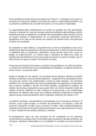 Entre aquellos principios éticos enunciados por Thiroux229 y utilizados como guión no
pactado por el grupo de debate, el principio de justicia e imparcialidad también tuvo
su presencia, partiendo de no poder ser buenos, sin ser justos e imparciales.
La imparcialidad debe materializarse en función de aquellos que han demostrado
merecer o necesitar. En caso de una gran parte de la población gerontológica, ámbito
específico de esta investigación, la cuestión de la necesidad es casi exclusiva, ya que
se supone siempre el requerimiento de un tratamiento particular (preventivo o
terapéutico en el caso de las úlceras por presión) de quienes tienen esa particular
situación de necesidad.
Es reseñable en este análisis, lo impactante de un hecho extrapolable al caso de la
afectación de algunos pacientes de úlceras por presión por no tener recursos humanos
o materiales para su prevención, planteando ¿quién decide quien vive o pone en
peligro su supervivencia?. La manera justa y equitativa de determinar quien se
beneficia de esa limitación de recursos pudiera conducir en justicia al sorteo, que no
discriminaría en base a la edad o la situación de salud.
Al igual que el principio de lo bueno y correcto el de igualdad es muy difícil de aplicar,
y cuando nos enfrentemos con la imposibilidad de respetarlo, se deberá esforzar en
como mínimo, no provocar daño.
Desde la década de los setenta, los principios éticos básicos referidos al ámbito
sanitario se plantean como principios bioéticos233, surgiendo de la necesidad de tener
una guía que ayude a los profesionales a tomar la mejor decisión. Los principios
bioéticos son una respuesta a las nuevas posibilidades de diagnóstico y tratamiento
que el avance científico y técnico han hecho factible, ocupándose la bioética, de
analizar las diversas perspectivas que puede tener una misma situación desde los
valores humanos implícitos en ella, tratando de proporcionar a los profesionales
elementos de reflexión ética para que cualquier situación profesional se desarrolle
desde la buena praxis profesional, tanto si plantean conflictos de valores o no234
La tradición sanitaria y sociosanitaria ha considerado muy a menudo al enfermo y al
anciano, como sujeto incapaz, ha tomado las decisiones y ha llevado a cabo las
acciones “pensando” en ellos, pero a menudo “sin ellos”. Este modelo biologista ha
imperado como base de la buena práctica profesional y aún sigue presente en mayor
o menor medida en los ámbitos sanitarios y sociales.
El protagonismo cada vez más creciente de los ciudadanos en los aspectos
concernientes a su propia vida, ha ido dando paso a posturas más democráticas y de
consenso, habiendo reformulado en la actualidad el concepto de buena atención
176

Las úlceras por presión en Gerontología · Dimensión epidemiológica, económica, ética y legal

 