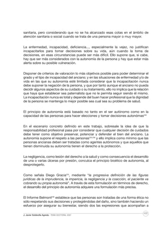sanitaria, pero considerando que no se ha alcanzado esas cotas en el ámbito de
atención sanitaria o social cuando se trata de una persona mayor o muy mayor.
La enfermedad, incapacidad, deficiencia..., especialmente la vejez, no justifican
incapacitarlos para tomar decisiones sobre su vida, aún cuando la toma de
decisiones, en esas circunstancias puede ser más difícil. Ello supone que, si cabe,
hay que ser más considerados con la autonomía de la persona y hay que estar más
alerta sobre su posible vulneración.
Disponer de criterios de valoración lo más objetivos posible para poder determinar el
grado y el tipo de incapacidad del anciano; y en las situaciones de enfermedad y/o de
vida en las que su autonomía esté limitada considerar que la incapacitación nunca
debe suponer la negación de la persona, y que por tanto aunque el anciano no pueda
decidir algunos aspectos de su cuidado o su tratamiento, ello no implica que la relación
que haya que establecer sea paternalista que no le permita seguir siendo él mismo.
La incapacitación nunca es total y depende del buen hacer profesional que la dignidad
de la persona se mantenga lo mejor posible sea cual sea su problema de salud.
El principio de autonomía está basado no tanto en el ser autónomo como en la
capacidad de las personas para hacer elecciones y tomar decisiones autonómas230
En el escenario concreto definido en este trabajo, sobresale la idea de que la
responsabilidad profesional pasa por considerar que cualquier decisión de cuidados
debe tener como objetivo preservar, potenciar y defender el bien del anciano. La
autonomía supone el respeto a las personas235,236 y ello implica como mínimo que las
personas ancianas deben ser tratadas como agentes autónomos y que aquellos que
tienen disminuida su autonomía tienen el derecho a la protección.
La negligencia, como lesión del derecho a la salud y como consecuencia el desarrollo
de una o varias úlceras por presión, conculca el principio bioético de autonomía, al
desprotegerlo.
Como señala Diego Gracia233, mediante “la progresiva definición de las figuras
jurídicas de la imprudencia, la impericia, la negligencia y la coacción, el paciente va
cobrando su propia autonomía”. A través de esta formulación en términos de derecho,
el desarrollo del principio de autonomía adquiere una formulación más precisa.
El Informe Belmont236 establece que las personas son tratadas de una forma ética no
sólo respetando sus decisiones y protegiéndolas del daño, sino también haciendo un
esfuerzo por asegurar su bienestar, siendo dos las expresiones que acompañan a
J. Javier Soldevilla Agreda · TESIS DOCTORAL 2007

177

 