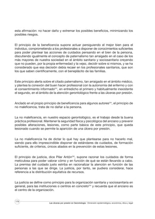 esta afirmación: no hacer daño y extremar los posibles beneficios, minimizando los
posibles riesgos.
El principio de la beneficencia supone actuar persiguiendo el mejor bien para el
individuo, comprometiendo a los profesionales a disponer de conocimientos suficientes
para poder plantear las acciones de cuidados pensando en el bien de la persona,
discutiendo igualmente el concepto de paternalismo tan arraigado en el caso de los
más mayores de nuestra sociedad en el ámbito sanitario y sociosanitario creyendo
que no pueden, por la propia enfermedad y la vejez, decidir sobre si mismos, y se ha
considerado que esa decisión debía recaer en los profesionales sanitarios, que son
los que saben científicamente, con el beneplácito de las familias.
Este principio alerta sobre el citado paternalismo, tan arraigado en el ámbito médico,
y plantea la conexión del buen hacer profesional con la autonomía del enfermo y con
el consentimiento informado237, en entredicho el primero y habitualmente inexistente
el segundo, en el ámbito de la atención gerontológico frente a las úlceras por presión.
Anclado en el propio principio de beneficencia para algunos autores234, el principio de
no maleficencia, trata de no dañar a la persona.
La no maleficencia, en nuestro espacio gerontológico, es el trabajo desde la buena
práctica profesional. Mantener la seguridad física y psicológica del anciano y prevenir
posibles alteraciones, lesiones, como parte básica de este principio, que queda
lesionado cuando se permite la aparición de una úlcera por presión.
La no maleficencia ha de dictar lo qué hay que plantearse para no hacerlo mal,
siendo para ello imprescindible disponer de estándares de cuidados, de formación
suficiente, de criterios, únicos aliados en la prevención de estas lesiones.
El principio de justicia, dice Pilar Antón230, supone razonar los cuidados de forma
meticulosa para poder valorar cómo y en función de qué se están llevando a cabo.
La premisa del cuidado justo estriba en racionalizar la atención en función de las
personas a las que se dirige. La justicia, por tanto, se pudiera considerar, hace
referencia a la distribución equitativa de recursos.
La justicia se define como principio para la organización sanitaria y sociosanitaria en
general, para las instituciones o centros en concreto234 y recuerda que el anciano es
el centro de la organización.

178

Las úlceras por presión en Gerontología · Dimensión epidemiológica, económica, ética y legal

 