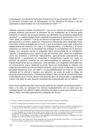 la Declaración Universal de Derechos Humanos de 10 de diciembre de 1948240 XXVII y
el Convenio Europeo para la Salvaguarda de los Derechos Humanos y de las
Libertades Fundamentales de 4 de noviembre de 1950241 XXVIII
También conculca nuestra Constitución242, que en su artículo 50 proclama que los
poderes públicos promoverán el bienestar de los ciudadanos de la tercera edad
mediante un sistema de servicios sociales que atenderán los problemas específicos
de saludXXIX; y nuestro Código Penal, pudiendo encuadrarse en los artículos 153 o 173
como delito de maltratoXXX cuando se atenta a la dignidad de la persona, con cierta
permanencia o, al menos, repetición. Precisará un menoscabo de la integridad moral,
como bien jurídico protegido por la norma y que se configura como valor autónomo,
independiente del derecho a la vida, a la integridad física, a la libertad y al honor,
radicando su esencia en la necesidad de proteger la inviolabilidad de la persona.
Implica una conducta contra la integridad física acompañada de la humillación,
vejación y degradación que supone el que las víctimas sean seres tan indefensos
como los ancianos o enfermos dependientes, aprovechando precisamente esa
dependencia y situaciones de privacidad o simplemente cuando por quien en
posición de garante, investido de una responsabilidad de vigilancia y control, no
impide eficazmente que se produzcan. Este atentado a la integridad moral debe ser,
en consecuencia, grave, debiendo la acción típica ser interpretada en relación con
todas las circunstancias concurrentes en el hecho, pues cuando el atentado no revista
gravedad estaremos ante una faltaXXXI. La gravedad/levedad se mide en los tratos
recibidos por la víctima y requiere una situación, por parte de quien lo inflige, de
aparente superioridad física, o fortaleza psicológica, sea cual sea el componente físico
o psicológico de la víctima, siendo más perverso (plus de antijuricidad y culpabilidad)
cuanto más débil en este aspecto consideremos al perjudicado por el maltrato.
Estos tipos penales permiten que cuando además de maltrato se produzca lesión o
daño a la vida, se castiguen los hechos separadamente con la pena que les
corresponda por los delitos o faltas cometidos (excepto cuando sea inherente a ese
delito o falta y se halle especialmente castigado por la ley).

XXVII

Artículo 5: “Nadie será sometido a torturas ni a penas o tratos crueles, inhumanos o degradantes”.

XXVIII

Artículo 3: “Nadie podrá ser sometido a tortura ni a penas o tratos inhumanos o degradantes”

XXIX

A lo que se añade lo que dispone en el artículo 15 de la Constitución: “Todos tienen derecho a la vida y a la integridad física
y moral, sin que, en ningún caso, puedan ser sometidos a tortura, ni a penas o tratos inhumanos o degradantes. (...).”

XXX

Artículo 153: “El que habitualmente ejerza violencia física o psíquica sobre quien (...) se hallen sujetos a (...) guarda de hecho
(...), será castigado con la pena de de prisión de seis meses a tres años, sin perjuicio de las penas que pudieran
corresponder a los delitos o faltas en que se hubieran concretado los actos de violencia física o psíquica”.
Artículo 173: “El que infligiere a otra persona un trato degradante, menoscabando gravemente su integridad moral, será
castigado con la pena de prisión de seis meses a dos años.”

XXXI

Del artículo 620.2º del Código Penal: “Serán castigados con la penal de multa de diez a veinte días: (...) 2º Los que causen
a otro una amenaza, coacción, injuria o vejación injusta de carácter leve”.

180

Las úlceras por presión en Gerontología · Dimensión epidemiológica, económica, ética y legal

 