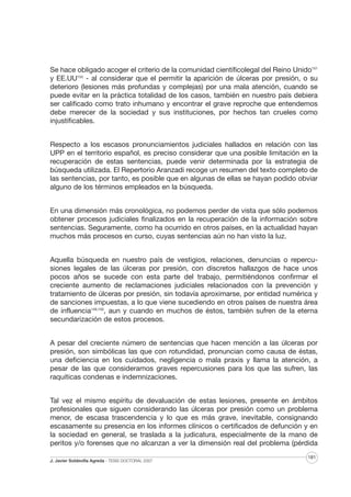 Se hace obligado acoger el criterio de la comunidad científicolegal del Reino Unido151
y EE.UU153 - al considerar que el permitir la aparición de úlceras por presión, o su
deterioro (lesiones más profundas y complejas) por una mala atención, cuando se
puede evitar en la práctica totalidad de los casos, también en nuestro país debiera
ser calificado como trato inhumano y encontrar el grave reproche que entendemos
debe merecer de la sociedad y sus instituciones, por hechos tan crueles como
injustificables.
Respecto a los escasos pronunciamientos judiciales hallados en relación con las
UPP en el territorio español, es preciso considerar que una posible limitación en la
recuperación de estas sentencias, puede venir determinada por la estrategia de
búsqueda utilizada. El Repertorio Aranzadi recoge un resumen del texto completo de
las sentencias, por tanto, es posible que en algunas de ellas se hayan podido obviar
alguno de los términos empleados en la búsqueda.
En una dimensión más cronológica, no podemos perder de vista que sólo podemos
obtener procesos judiciales finalizados en la recuperación de la información sobre
sentencias. Seguramente, como ha ocurrido en otros países, en la actualidad hayan
muchos más procesos en curso, cuyas sentencias aún no han visto la luz.
Aquella búsqueda en nuestro país de vestigios, relaciones, denuncias o repercusiones legales de las úlceras por presión, con discretos hallazgos de hace unos
pocos años se sucede con esta parte del trabajo, permitiéndonos confirmar el
creciente aumento de reclamaciones judiciales relacionados con la prevención y
tratamiento de úlceras por presión, sin todavía aproximarse, por entidad numérica y
de sanciones impuestas, a lo que viene sucediendo en otros países de nuestra área
de influencia149,150, aun y cuando en muchos de éstos, también sufren de la eterna
secundarización de estos procesos.
A pesar del creciente número de sentencias que hacen mención a las úlceras por
presión, son simbólicas las que con rotundidad, pronuncian como causa de éstas,
una deficiencia en los cuidados, negligencia o mala praxis y llama la atención, a
pesar de las que consideramos graves repercusiones para los que las sufren, las
raquíticas condenas e indemnizaciones.
Tal vez el mismo espíritu de devaluación de estas lesiones, presente en ámbitos
profesionales que siguen considerando las úlceras por presión como un problema
menor, de escasa trascendencia y lo que es más grave, inevitable, consignando
escasamente su presencia en los informes clínicos o certificados de defunción y en
la sociedad en general, se traslada a la judicatura, especialmente de la mano de
peritos y/o forenses que no alcanzan a ver la dimensión real del problema (pérdida
J. Javier Soldevilla Agreda · TESIS DOCTORAL 2007

181

 