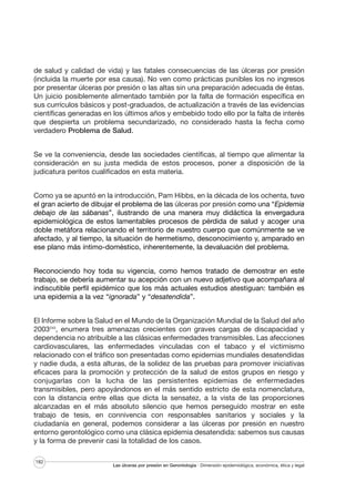 de salud y calidad de vida) y las fatales consecuencias de las úlceras por presión
(incluida la muerte por esa causa). No ven como prácticas punibles los no ingresos
por presentar úlceras por presión o las altas sin una preparación adecuada de éstas.
Un juicio posiblemente alimentado también por la falta de formación específica en
sus currículos básicos y post-graduados, de actualización a través de las evidencias
científicas generadas en los últimos años y embebido todo ello por la falta de interés
que despierta un problema secundarizado, no considerado hasta la fecha como
verdadero Problema de Salud.
Se ve la conveniencia, desde las sociedades científicas, al tiempo que alimentar la
consideración en su justa medida de estos procesos, poner a disposición de la
judicatura peritos cualificados en esta materia.
Como ya se apuntó en la introducción, Pam Hibbs, en la década de los ochenta, tuvo
el gran acierto de dibujar el problema de las úlceras por presión como una “Epidemia
debajo de las sábanas”, ilustrando de una manera muy didáctica la envergadura
epidemiológica de estos lamentables procesos de pérdida de salud y acoger una
doble metáfora relacionando el territorio de nuestro cuerpo que comúnmente se ve
afectado, y al tiempo, la situación de hermetismo, desconocimiento y, amparado en
ese plano más íntimo-doméstico, inherentemente, la devaluación del problema.
Reconociendo hoy toda su vigencia, como hemos tratado de demostrar en este
trabajo, se debería aumentar su acepción con un nuevo adjetivo que acompañara al
indiscutible perfil epidémico que los más actuales estudios atestiguan: también es
una epidemia a la vez “ignorada” y “desatendida”.
El Informe sobre la Salud en el Mundo de la Organización Mundial de la Salud del año
2003243, enumera tres amenazas crecientes con graves cargas de discapacidad y
dependencia no atribuible a las clásicas enfermedades transmisibles. Las afecciones
cardiovasculares, las enfermedades vinculadas con el tabaco y el victimismo
relacionado con el tráfico son presentadas como epidemias mundiales desatendidas
y nadie duda, a esta alturas, de la solidez de las pruebas para promover iniciativas
eficaces para la promoción y protección de la salud de estos grupos en riesgo y
conjugarlas con la lucha de las persistentes epidemias de enfermedades
transmisibles, pero apoyándonos en el más sentido estricto de esta nomenclatura,
con la distancia entre ellas que dicta la sensatez, a la vista de las proporciones
alcanzadas en el más absoluto silencio que hemos perseguido mostrar en este
trabajo de tesis, en connivencia con responsables sanitarios y sociales y la
ciudadanía en general, podemos considerar a las úlceras por presión en nuestro
entorno gerontológico como una clásica epidemia desatendida: sabemos sus causas
y la forma de prevenir casi la totalidad de los casos.
182

Las úlceras por presión en Gerontología · Dimensión epidemiológica, económica, ética y legal

 
