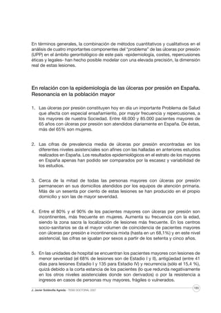 En términos generales, la combinación de métodos cuantitativos y cualitativos en el
análisis de cuatro importantes componentes del “problema” de las úlceras por presión
(UPP) en el ámbito gerontológico de este país -epidemiología, costes, repercusiones
éticas y legales- han hecho posible modelar con una elevada precisión, la dimensión
real de estas lesiones.

En relación con la epidemiología de las úlceras por presión en España.
Resonancia en la población mayor
1. Las úlceras por presión constituyen hoy en día un importante Problema de Salud
que afecta con especial ensañamiento, por mayor frecuencia y repercusiones, a
los mayores de nuestra Sociedad. Entre 48.000 y 85.000 pacientes mayores de
65 años con úlceras por presión son atendidos diariamente en España. De éstas,
más del 65% son mujeres.
2. Las cifras de prevalencia media de úlceras por presión encontradas en los
diferentes niveles asistenciales son afines con las halladas en anteriores estudios
realizados en España. Los resultados epidemiológicos en el estrato de los mayores
en España apenas han podido ser comparados por la escasez y variabilidad de
los estudios.
3. Cerca de la mitad de todas las personas mayores con úlceras por presión
permanecen en sus domicilios atendidos por los equipos de atención primaria.
Más de un sesenta por ciento de estas lesiones se han producido en el propio
domicilio y son las de mayor severidad.
4. Entre el 80% y el 90% de los pacientes mayores con úlceras por presión son
incontinentes, más frecuente en mujeres. Aumenta su frecuencia con la edad,
siendo la zona sacra la localización de lesiones más frecuente. En los centros
socio-sanitarios se da el mayor volumen de coincidencia de pacientes mayores
con úlceras por presión e incontinencia mixta (hasta en un 68,1%) y en este nivel
asistencial, las cifras se igualan por sexos a partir de los setenta y cinco años.
5. En las unidades de hospital se encuentran los pacientes mayores con lesiones de
menor severidad (el 68% de lesiones son de Estadio I y II), antigüedad (entre 41
días para lesiones Estadio I y 135 para Estadio IV) y recurrencia (sólo el 15,4 %),
quizá debido a la corta estancia de los pacientes (lo que redunda negativamente
en los otros niveles asistenciales donde son derivados) o por la resistencia a
ingresos en casos de personas muy mayores, frágiles o vulnerados.
J. Javier Soldevilla Agreda · TESIS DOCTORAL 2007

185

 