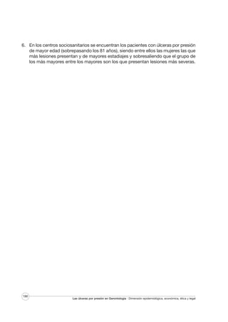 6. En los centros sociosanitarios se encuentran los pacientes con úlceras por presión
de mayor edad (sobrepasando los 81 años), siendo entre ellos las mujeres las que
más lesiones presentan y de mayores estadiajes y sobresaliendo que el grupo de
los más mayores entre los mayores son los que presentan lesiones más severas.

186

Las úlceras por presión en Gerontología · Dimensión epidemiológica, económica, ética y legal

 