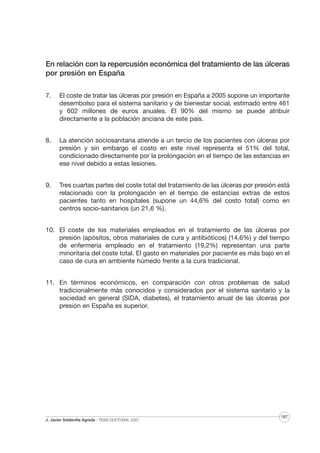 En relación con la repercusión económica del tratamiento de las úlceras
por presión en España
7.

El coste de tratar las úlceras por presión en España a 2005 supone un importante
desembolso para el sistema sanitario y de bienestar social, estimado entre 461
y 602 millones de euros anuales. El 90% del mismo se puede atribuir
directamente a la población anciana de este país.

8.

La atención sociosanitaria atiende a un tercio de los pacientes con úlceras por
presión y sin embargo el costo en este nivel representa el 51% del total,
condicionado directamente por la prolongación en el tiempo de las estancias en
ese nivel debido a estas lesiones.

9.

Tres cuartas partes del coste total del tratamiento de las úlceras por presión está
relacionado con la prolongación en el tiempo de estancias extras de estos
pacientes tanto en hospitales (supone un 44,6% del costo total) como en
centros socio-sanitarios (un 21,6 %).

10. El coste de los materiales empleados en el tratamiento de las úlceras por
presión (apósitos, otros materiales de cura y antibióticos) (14,6%) y del tiempo
de enfermería empleado en el tratamiento (19,2%) representan una parte
minoritaria del coste total. El gasto en materiales por paciente es más bajo en el
caso de cura en ambiente húmedo frente a la cura tradicional.
11. En términos económicos, en comparación con otros problemas de salud
tradicionalmente más conocidos y considerados por el sistema sanitario y la
sociedad en general (SIDA, diabetes), el tratamiento anual de las úlceras por
presión en España es superior.

J. Javier Soldevilla Agreda · TESIS DOCTORAL 2007

187

 