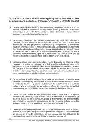 En relación con las consideraciones legales y éticas relacionadas con
las úlceras por presión en el ámbito gerontológico y contexto español
12. La falta de protocolos de actuación preventiva y terapéutica de las úlceras por
presión aumenta la variabilidad de la práctica clínica y conduce, en muchas
ocasiones, a la aplicación de intervenciones poco adecuadas, lo que puede ser
causa de responsabilidad legal del centro.
13. La escasez manifiesta en muchas instituciones de materiales mínimos y
“precisos” para la prevención y tratamiento de úlceras por presión hipotecan la
efectividad de los programas preventivos y terapéuticos y aumentan
notablemente las posibles reclamaciones judiciales. La responsabilidad por falta
de material adecuado en este ámbito, recaerá a priori sobre la institución, pero
el carecer de medios no exime de responsabilidad al personal salvo que pueda
demostrar fehacientemente, que ha puesto todos los medios para que se
resuelvan las deficiencias que haya podido observar en su ejercicio.
14. La historia clínica opera como importante medio de prueba de diligencia en los
casos en que se han seguido por parte de los profesionales los protocolos de
forma adecuada y el diagnóstico y el tratamiento se corresponde con la Lex Artis
Ad Hoc, y a la inversa, como un importante medio de prueba de negligencia
cuando no se ha seguido este procedimiento, no se ha informado al paciente o
no se ha prestado o anotado el debido consentimiento.
15. Es recomendable incluir registros fotográficos de las úlceras por presión para
facilitar su seguimiento y de derivarse, durante el procedimiento judicial, facilitar
la misión de los peritos y acercar la dimensión de lo acontecido al juez. Debe
realizarse previa verificación del correcto cumplimiento del principio de calidad
y consentimiento y podrá adjuntarse y permanecer en la historia clínica.
16. Las úlceras por presión no son consideradas como causa directa de ingreso
hospitalario en ninguna guía de práctica clínica. A menudo son los problemas de
deterioro global en los ancianos, fragilidad o dependencia, los argumentados
para motivar el ingreso. El conocimiento de la verdadera entidad de estas
lesiones puede conducir en el futuro a reconsiderar esta práctica.
17. La presencia de úlceras por presión tampoco impide que se de el alta hospitalaria,
cuando lo aconsejable es que debieran prepararse completa y adecuadamente
las lesiones en el medio hospitalario, por sus teóricas mayores dotaciones de
profesionales y medios, antes de derivar a otro nivel asistencial.
188

Las úlceras por presión en Gerontología · Dimensión epidemiológica, económica, ética y legal

 