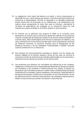 18. La negligencia, como lesión del derecho a la salud, y como consecuencia, el
desarrollo de una o varias úlceras por presión, conculca el principio bioético de
autonomía, al desprotegerlo. Permitir su desarrollo o un abordaje inadecuado
puede contra-venir los principios de no maleficencia y de beneficencia que
supone actuar persiguiendo el mejor bien para el individuo, discutiendo el
concepto de paternalismo tan arraigado en su proyección hacia los más
mayores de nuestra sociedad en el ámbito sanitario y socio-sanitario.
19. En sintonía con la definición que propone la OMS en la conocida como
Declaración de Toronto para la prevención global del maltrato en las personas
mayores, el desarrollo de úlceras por presión en el anciano institucionalizado, en
muchos casos, debe contemplarse como fórmula o expresión de maltrato y una
clara vulneración de normas internacionales tales como la Declaración Universal
de Derechos Humanos, el Convenio Europeo para la Salvaguarda de los
Derechos Humanos y de las Libertades Fundamentales y también conculca
nuestra Constitución en su artículo 50.
20. Son escasos los pronunciamientos judiciales en relación con las úlceras por
presión hallados en el territorio español a fecha de hoy, pero se confirma el
creciente aumento de reclamaciones judiciales relacionadas con la prevención y
tratamiento de las úlceras por presión en los últimos años.
21. Las sentencias que declaran con rotundidad una deficiencia en los cuidados,
negligencia o mala praxis como responsable del desarrollo de úlceras por presión
son simbólicas y las condenas e indemnizaciones muy pobres. El espíritu de
devaluación que viven estos procesos en nuestro medio, considerándolas de escasa
trascendencia e inevitables, parece trasladarse a la judicatura, especialmente en
las figuras de forenses y peritos que no proyectan en sus intervenciones, tal vez
por desconocimiento o excesivo corporativismo, las verdaderas repercusiones y
fatales consecuencias que pueden acompañar a estas lesiones.

J. Javier Soldevilla Agreda · TESIS DOCTORAL 2007

189

 