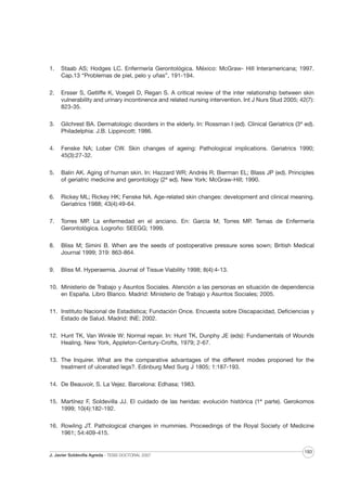 1.

Staab AS; Hodges LC. Enfermería Gerontológica. México: McGraw- Hill Interamericana; 1997.
Cap.13 “Problemas de piel, pelo y uñas”, 191-194.

2.

Ersser S, Getliffe K, Voegeli D, Regan S. A critical review of the inter relationship between skin
vulnerability and urinary incontinence and related nursing intervention. Int J Nurs Stud 2005; 42(7):
823-35.

3.

Gilchrest BA. Dermatologic disorders in the elderly. In: Rossman I (ed). Clinical Geriatrics (3ª ed).
Philadelphia: J.B. Lippincott; 1986.

4.

Fenske NA; Lober CW. Skin changes of ageing: Pathological implications. Geriatrics 1990;
45(3):27-32.

5.

Balin AK. Aging of human skin. In: Hazzard WR; Andrés R; Bierman EL; Blass JP (ed). Principles
of geriatric medicine and gerontology (2ª ed). New York: McGraw-Hill; 1990.

6.

Rickey ML; Rickey HK; Fenske NA. Age-related skin changes: development and clinical meaning.
Geriatrics 1988; 43(4):49-64.

7.

Torres MP. La enfermedad en el anciano. En: García M; Torres MP. Temas de Enfermería
Gerontológica. Logroño: SEEGG; 1999.

8.

Bliss M; Simini B. When are the seeds of postoperative pressure sores sown; British Medical
Journal 1999; 319: 863-864.

9.

Bliss M. Hyperaemia. Journal of Tissue Viability 1998; 8(4):4-13.

10. Ministerio de Trabajo y Asuntos Sociales. Atención a las personas en situación de dependencia
en España. Libro Blanco. Madrid: Ministerio de Trabajo y Asuntos Sociales; 2005.
11. Instituto Nacional de Estadística; Fundación Once. Encuesta sobre Discapacidad, Deficiencias y
Estado de Salud. Madrid: INE; 2002.
12. Hunt TK, Van Winkle W: Normal repair. In: Hunt TK, Dunphy JE (eds): Fundamentals of Wounds
Healing. New York, Appleton-Century-Crofts, 1979; 2-67.
13. The Inquirer. What are the comparative advantages of the different modes proponed for the
treatment of ulcerated legs?. Edinburg Med Surg J 1805; 1:187-193.
14. De Beauvoir, S. La Vejez. Barcelona: Edhasa; 1983.
15. Martínez F, Soldevilla JJ. El cuidado de las heridas: evolución histórica (1ª parte). Gerokomos
1999; 10(4):182-192.
16. Rowling JT. Pathological changes in mummies. Proceedings of the Royal Society of Medicine
1961; 54:409-415.

J. Javier Soldevilla Agreda · TESIS DOCTORAL 2007

193

 