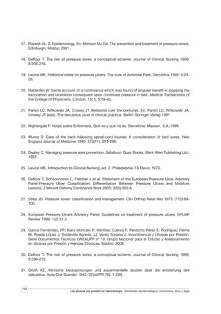 17. Rijswijk VL. 2. Epidemiology. En: Morison MJ Ed. The prevention and treatment of pressure ulcers.
Edinburgh: Mosby; 2001.
18. Defloor T. The risk of pressure sores: a conceptual scheme. Journal of Clinical Nursing 1999;
8:206-216.
19. Levine ME. Historical notes on pressure ulcers: The cure of Ambrose Paré. Decubitus 1992; 5:2326.
20. Haberden W. Some account of a contrivance which was found of singular benefit in stopping the
excoriation and ulceration consequent upon continued pressure in bed. Medical Transactions of
the College of Physicians. London, 1815; 5:39-40.
21. Parish LC, Witkowski JA, Crissey JT. Bedsores over the centuries. En: Parish LC, Witkowski JA,
Crissey JT (eds). The decubitus ulcer in clinical practice. Berlin: Springer Verlag;1997.
22. Nightingale F. Notas sobre Enfermería. Qué es y qué no es. Barcelona: Masson, S.A.;1999.
23. Munro D. Care of the back following spinal-cord injuries: A consideration of bed sores. New
England Journal of Medicine 1940; 223(11): 391-398.
24. Dealey C. Managing pressure sore prevention. Salisbury: Quay Books, Mark Allen Publishing Ltd.;
1997.
25. Levine ME. Introduction to Clinical Nursing, ed. 2. Philadelphia: FA Davis; 1973.
26. Defloor T, Schoonhoven L, Fletcher J et al. Statement of the European Pressure Ulcer Advisory
Panel-Pressure Ulcer Classification: Differentiation Between Pressure Ulcers and Moisture
Lesions. J Wound Ostomy Continence Nurs 2005; 32(5):302-6.
27. Shea JD. Pressure sores: classification and management. Clin Orthop Relat Res 1975; (112):89100.
28. European Pressure Ulcers Advisory Panel. Guidelines on treatment of pressure ulcers. EPUAP
Review 1999; 1(2):31-3.
29. García Fernández, FP; Ibars Moncasi P; Martínez Cuervo F; Perdomo Pérez E; Rodríguez Palma
M; Rueda López J; Soldevilla Agreda, JJ; Verdú Soriano J. Incontinencia y Úlceras por Presión.
Serie Documentos Técnicos GNEAUPP nº 10. Grupo Nacional para el Estudio y Asesoramiento
en Úlceras por Presión y Heridas Crónicas. Madrid. 2006.
30. Defloor T. The risk of pressure sores: a conceptual scheme. Journal of Clinical Nursing 1999;
8:206-216.
31. Groth KE. Klinische beobachtungen und experimentelle studien über die entstehung des
dekubitus. Acta Chir Scandin 1942; 97(sUPPl 76): 1-209.

194

Las úlceras por presión en Gerontología · Dimensión epidemiológica, económica, ética y legal

 