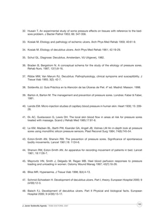 32. Husain T. An experimental study of some pressure effects on tissues with reference to the bedsore problem. J Bacter Pathol 1953; 66: 347-358.
33. Kosiak M. Etiology and pathology of ischemic ulcers. Arch Phys Med Rehab 1959; 40:61-9.
34. Kosiak M. Etiology of decubitus ulcers. Arch Phys Med Rehab 1961; 42:19-29.
35. Schut GL. Diagnose: Decubitus. Amsterdam, VU Utigeverj, 1982.
36. Braden B, Bergstrom N. A conceptual schema for the study of the etiology of pressure sores.
Rehab Nurs. 1987; 12(1):8-16.
37. Ribbe MW, Van Marum RJ. Decubitus: Pathophysiology, clinical sympoms and susceptibility. J
Tissue Viab 1993; 3(2): 42-7.
38. Soldevilla JJ. Guía Práctica en la Atención de las Úlceras de Piel. 4ª ed. Madrid: Masson. 1998.
39. Barton A, Barton M. The management and prevention of pressure sores. Londres: Faber & Faber,
1981.
40. Landis EM. Micro-injection studies of capillary blood pressure in human skin. Heart 1930; 15: 20928.
41. Ek AC, Gustavsson G, Lewis DH. The local skin blood flow in areas at risk for pressure sores
treated with massage. Scand J Rehab Med 1985;17:81-6.
42. Le KM, Madsen BL, Barth PW, Ksander GA, Angell JB, Vistnes LM An in-depth look at pressure
sores using monolithic silicon pressure sensors. Plast Reconst Surg 1984; 74(6):745-54.
43. Exton-Smith AN, Sherwin RW. The prevention of pressure sores. Significance of spontaneous
bodily movements. Lancet 1961;18: 1124-6.
44. Sherwin RW, Exton-Smith AN. An apparatus for recording movement of patients in bed. Lancet
1961; 18:1126-7.
45. Mayrovitz HN, Smith J, Delgado M, Regan MB. Heel blood perfusion responses to pressure
loading and unloading in women. Ostomy Wound Manag 1997; 43(7):16-26.
46. Bliss MR. Hyperaemia. J Tissue Viab 1998; 8(4):4-13.
47. Schmid-Schoebein H. Development of decubitus ulcers. Part I, theory. European Hospital 2000; 9
(4/00):12-3.
48. Baisch FJ. Development of decubitus ulcers. Part II Physical and biological facts. European
Hospital 2000; 9 (4/00):13-17.

J. Javier Soldevilla Agreda · TESIS DOCTORAL 2007

195

 