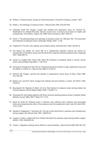 49. Phillips J. Pressure Sores. Access to Clinical Education. Churchill Livinstong. London. 1997.
50. Bridel J. The aetiology of pressure sores. J Wound Care 1993; 2(4):230-238.
51. Coleridge Smith PD. Oxygen, oxygen free radicals and reperfusion injury. En: Krasner DL,
Rodeheaver GT, Sibbald RG (eds). Chronic wound care: A clinical source book for health care
professionals, Third edition. Wayne, PA: HMP Communications, 2001: 536-571.
52. Nixon J. The pathopysiology and aetiology of pressure ulcers. En: Morrisom MJ. The prevention
and treatment of pressure ulcers. Edinburgh: Mosby, 2001: 17-36.
53. Pugliese PT. The skin, free radicals, and oxidative stress. Dermatol Nurs 1995; 7(6):361-9.
54. Van Marum RJ, Meijer JH, Ooms ME et al. Relationship between internal risk factors for
development of decubitus ulcers and the blood flow response following pressure load. Angiology
2001; 52(6):409-16.
55. James TJ, Hughes MA, Cherry GW, Taylor RP. Evidence of oxidative stress in chronic venous
ulcers. Wound Repair Reg 2003; 11 (3):172-6.
56. Houwing R, Ovregoor M, Kon M et al. Pressure induced skin lesions in pigs: reperfusion injury and
the effects of vitamin E. J Wound Care 2000; 9 (1):36-40.
57. McCord JM. Oxygen- derived free radicals in postischemic tissue injury. N Engl J Med 1985;
312:159-163.
58. Barber, D.A. and S.R. Harris, Oxygen free radicals and anti-oxidants: a review. Am Pharm 1994;
34:26-35.
59. Baumgarten M, Margolis D, Berlin JA et al. Risk factors for pressure ulcers among elderly hip
fracture patients. Wound Repair Regen 2003; 11(2):96-113.
60. Versluysen M. How elderly patients with femur fractures develop pressure sores in hospital. British
Medical Journal 1986; 292(17 May):1311-1313.
61. Boyle M, Green M. Pressure sores in intensive care: defining their incidence and associated
factors and assessing the utility of two pressure sore risk assessment tools. Aust Crit Care 2001;
14(1): 24-30.
62. Sanada H, Nagakawa T, Yamamoto M. The role of skin blood floor in pressure ulcer development
during surgery. Adv Wound Care 1997; 10(6):29-34.
63. Lewicki LJ, Mion L, Splane KG et al. Patient risk factors for pressure ulcers during cardiac surgery.
AORN J 1997; 65(5):933-42
64. Towler J. Cigarette smoking and its effects on wound healing. J Wound Care 2000; 9(3):100-104.
196

Las úlceras por presión en Gerontología · Dimensión epidemiológica, económica, ética y legal

 