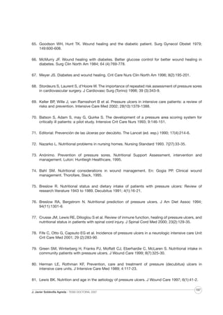 65. Goodson WH, Hunt TK. Wound healing and the diabetic patient. Surg Gynecol Obstet 1979;
149:600-608.
66. McMurry JF. Wound healing with diabetes. Better glucose control for better wound healing in
diabetes. Surg Clin North Am 1984; 64 (4):769-778.
67. Meyer JS. Diabetes and wound healing. Crit Care Nurs Clin North Am 1996; 8(2):195-201.
68. Stordeurs S, Laurent S, d’Hoore W. The importance of repeated risk assessment of pressure sores
in cardiovascular surgery. J Cardiovasc Surg (Torino) 1998; 39 (3):343-9.
69. Keller BP, Wille J, van Ramsshort B et al. Pressure ulcers in intensive care patients: a review of
risks and prevention. Intensive Care Med 2002; 28(10):1379-1388.
70. Batson S, Adam S, may G, Quirke S. The development of a pressure area scoring system for
critically ill patients: a pilot study. Intensive Crit Care Nurs 1993; 9:146-151.
71. Editorial: Prevención de las úlceras por decúbito. The Lancet (ed. esp.) 1990; 17(4):214-6.
72. Nazarko L. Nutritional problems in nursing homes. Nursing Standard 1993. 7(27):33-35.
73. Anónimo. Prevention of pressure sores. Nutritional Support Assessment, intervention and
management. Luton: Huntleigh Healthcare, 1995.
74. Bahl SM. Nutritional considerations in wound management. En: Gogia PP. Clinical wound
management. Thorofare, Slack, 1995.
75. Breslow R. Nutritional status and dietary intake of patients with pressure ulcers: Review of
research literature 1943 to 1989. Decubitus 1991; 4(1):16-21.
76. Breslow RA, Bergstrom N. Nutritional prediction of pressure ulcers. J Am Diet Assoc 1994;
94(11):1301-6.
77. Crusse JM, Lewis RE, Dilioglou S et al. Review of inmune function, healing of pressure ulcers, and
nutritional status in patients with spinal cord injury. J Spinal Cord Med 2000; 23(2):129-35.
78. Fife C, Otto G, Capsuto EG et al. Incidence of pressure ulcers in a neurologic intensive care Unit
Crit Care Med 2001; 29 (2):283-90.
79. Green SM, Winterberg H, Franks PJ, Moffatt CJ, Eberhardie C, McLaren S. Nutritional intake in
community patients with pressure ulcers. J Wound Care 1999; 8(7):325-30.
80. Herman LE, Rothman KF, Prevention, care and treatment of pressure (decubitus) ulcers in
intensive care units. J Intensive Care Med 1989; 4:117-23.
81. Lewis BK. Nutrition and age in the aetiology of pressure ulcers. J Wound Care 1997; 6(1):41-2.
J. Javier Soldevilla Agreda · TESIS DOCTORAL 2007

197

 