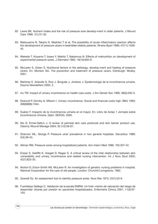 82. Lewis BK. Nutrient intake and the risk of pressure sore develop-ment in older patients. J Wound
Care 1998; 7(1):31-35.
83. Matsuyama N, Takano K, Mashiko T et al. The possibility of acute inflammatory reaction affects
the development of pressure ulcers in bedridden elderly patients. Rinsho Byori 1999; 47(11):103945.
84. Makeda T, Koyama T, Izawa Y, Makita T, Nakamura N. Effects of malnutrition on development of
experimental pressure sores. J Dermatol 1992; 19(10):602-9.
85. McLaren S, Green S. Nutritional factors in the aetiology, develop-ment and healing of pressure
ulcers. En: Morison MJ. The prevention and treatment of pressure ulcers. Edinburgh: Mosby,
2001.
86. Martínez E, Arlandis S, Ruiz J, Burgués J, Jiménez J. Epidemiología de la incontinencia urinaria.
Doyma Newsletters 2002; 2.
87. Hu TW. Impact of urinary incontinence on health-care costs. J Am Geriatr Soc 1990; 38(3):292-5.
88. Ekelund P, Grimby A, Milsom I. Urinary incontinence. Social and financial costs high. BMJ 1993;
306(6888):1344.
89. Suárez F. Impacto de la incontinencia urinaria en el mayor. En: Libro de Actas 1 Jornada sobre
Incontinencia Urinaria. Gijón: SEEGG, 2005.
90. Nix D, Ermer-Seltun J. A review of perineal skin care protocols and skin barrier product use.
Ostomy Wound Manage 2004; 50 (12):59-67.
91. Shannon ML, Skorga P. Pressure ulcer prevalence in two general hospitals. Decubitus 1989;
2(4):38-43.
92. Allman RM. Pressure sores among hospitalized patients. Ann Intern Med 1986; 105:337-42.
93. Ersser S, Getliffe K, Voegeli D, Regan S. A critical review of the inter relationship between skin
vulnerability and urinary incontinence and related nursing intervention. Int J Nurs Stud 2005;
42(7):823-35.
94. Norton D, Exton-Smith AN, McLaren R. An investigation of geriatric nursing problems in hospital.
National Corporation for the care of old people. London: Churchill Livingstone, 1962.
95. Gosnell DJ. An assessment tool to identity pressure sores. Nurs Res 1973; 22(1):53-9.
96. Fuentelsaz Gallego C. Validación de la escala EMINA: Un Instr.-mento de valoración del riesgo de
desarrollar úlceras por presión en pacientes hospitalizados. Enfermería Clínica 2001; 11(3):97103.

198

Las úlceras por presión en Gerontología · Dimensión epidemiológica, económica, ética y legal

 