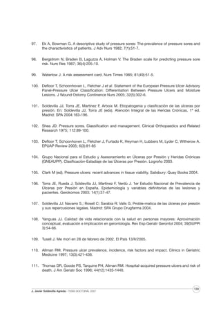 97.

Ek A, Bowman G. A descriptive study of pressure sores: The prevalence of pressure sores and
the characteristics of patients. J Adv Nurs 1982; 7(1):51-7.

98.

Bergstrom N, Braden B, Laguzza A, Holman V. The Braden scale for predicting pressure sore
risk. Nurs Res 1987; 36(4):205-10.

99.

Waterlow J. A risk assessment card. Nurs Times 1985; 81(49):51-5.

100. Defloor T, Schoonhoven L, Fletcher J et al. Statement of the European Pressure Ulcer Advisory
Panel-Pressure Ulcer Classification: Differentiation Between Pressure Ulcers and Moisture
Lesions. J Wound Ostomy Continence Nurs 2005; 32(5):302-6.
101. Soldevilla JJ, Torra JE, Martínez F, Arboix M. Etiopatogenia y clasificación de las úlceras por
presión. En: Soldevilla JJ, Torra JE (eds). Atención Integral de las Heridas Crónicas, 1ª ed.
Madrid: SPA 2004:183-196.
102. Shea JD. Pressure sores. Classification and management. Clinical Orthopaedics and Related
Research 1975; 112:89-100.
103. Defloor T, Schoonhoven L, Fletcher J, Furtado K, Heyman H, Lubbers M, Lyder C, Witherow A.
EPUAP Review 2005; 6(3):81-85
104. Grupo Nacional para el Estudio y Asesoramiento en Úlceras por Presión y Heridas Crónicas
(GNEAUPP). Clasificación-Estadiaje de las Úlceras por Presión. Logroño 2003.
105. Clark M (ed). Pressure ulcers: recent advances in tissue viability. Salisbury: Quay Books 2004.
106. Torra JE, Rueda J, Soldevilla JJ, Martínez F, Verdú J. 1er Estudio Nacional de Prevalencia de
Úlceras por Presión en España. Epidemiología y variables definitorias de las lesiones y
pacientes. Gerokomos 2003; 14(1):37-47.
107. Soldevilla JJ; Navarro S.; Rosell C; Sarabia R; Valls G. Proble-matica de las úlceras por presión
y sus repercusiones legales. Madrid: SPA Grupo Drugfarma 2004.
108. Yanguas JJ. Calidad de vida relacionada con la salud en personas mayores: Aproximación
conceptual, evaluación e implicación en gerontología. Rev Esp Geriatr Gerontol 2004; 39(SUPPl
3):54-66.
109. Tusell J. Me morí en 28 de febrero de 2002. El País 13/II/2005.
110. Allman RM. Pressure ulcer prevalence, incidence, risk factors and impact. Clinics in Geriatric
Medicine 1997; 13(3):421-436.
111. Thomas DR, Goode PS, Tarquine PH, Allman RM. Hospital-acquired pressure ulcers and risk of
death. J Am Geriatr Soc 1996; 44(12):1435-1440.

J. Javier Soldevilla Agreda · TESIS DOCTORAL 2007

199

 