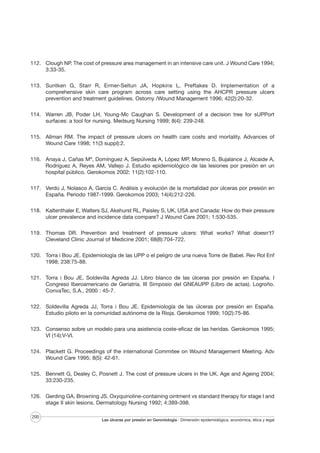 112. Clough NP. The cost of pressure area management in an intensive care unit. J Wound Care 1994;
3:33-35.
113. Suntken G, Starr R, Ermer-Seltun JA, Hopkins L, Preftakes D. Implementation of a
comprehensive skin care program across care setting using the AHCPR pressure ulcers
prevention and treatment guidelines. Ostomy /Wound Management 1996; 42(2):20-32.
114. Warren JB, Poder LH, Young-Mc Caughan S. Development of a decision tree for sUPPort
surfaces: a tool for nursing. Medsurg Nursing 1999; 8(4): 239-248.
115. Allman RM. The impact of pressure ulcers on health care costs and mortality. Advances of
Wound Care 1998; 11(3 suppl):2.
116. Anaya J, Cañas Mª, Domínguez A, Sepúlveda A, López MP, Moreno S, Bujalance J, Alcaide A,
Rodríguez A, Reyes AM, Vallejo J. Estudio epidemiológico de las lesiones por presión en un
hospital público. Gerokomos 2002; 11(2):102-110.
117. Verdú J, Nolasco A, García C. Análisis y evolución de la mortalidad por úlceras por presión en
España. Periodo 1987-1999. Gerokomos 2003; 14(4):212-226.
118. Kaltenthaler E, Walters SJ, Akehurst RL, Paisley S, UK, USA and Canada: How do their pressure
ulcer prevalence and incidence data compare? J Wound Care 2001; 1:530-535.
119. Thomas DR. Prevention and treatment of pressure ulcers: What works? What doesn’t?
Cleveland Clinic Journal of Medicine 2001; 68(8):704-722.
120. Torra i Bou JE. Epidemiología de las UPP o el peligro de una nueva Torre de Babel. Rev Rol Enf
1998; 238:75-88.
121. Torra i Bou JE, Soldevilla Agreda JJ. Libro blanco de las úlceras por presión en España. I
Congreso Iberoamericano de Geriatría. III Simposio del GNEAUPP (Libro de actas). Logroño.
ConvaTec, S.A., 2000 : 45-7.
122. Soldevilla Agreda JJ, Torra i Bou JE. Epidemiología de las úlceras por presión en España.
Estudio piloto en la comunidad autónoma de la Rioja. Gerokomos 1999; 10(2):75-86.
123. Consenso sobre un modelo para una asistencia coste-eficaz de las heridas. Gerokomos 1995;
VI (14):V-VI.
124. Plackett G. Proceedings of the international Commitee on Wound Management Meeting. Adv
Wound Care 1995; 8(5): 42-61.
125. Bennett G, Dealey C, Posnett J. The cost of pressure ulcers in the UK. Age and Ageing 2004;
33:230-235.
126. Gerding GA, Browning JS. Oxyquinoline-containing ointment vs standard therapy for stage I and
stage II skin lesions. Dermatology Nursing 1992; 4:389-398.
200

Las úlceras por presión en Gerontología · Dimensión epidemiológica, económica, ética y legal

 