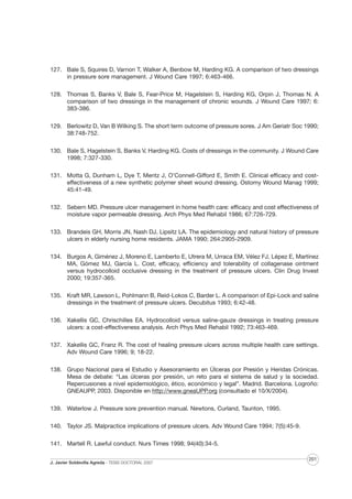 127. Bale S, Squires D, Varnon T, Walker A, Benbow M, Harding KG. A comparison of two dressings
in pressure sore management. J Wound Care 1997; 6:463-466.
128. Thomas S, Banks V, Bale S, Fear-Price M, Hagelstein S, Harding KG, Orpin J, Thomas N. A
comparison of two dressings in the management of chronic wounds. J Wound Care 1997; 6:
383-386.
129. Berlowitz D, Van B Wilking S. The short term outcome of pressure sores. J Am Geriatr Soc 1990;
38:748-752.
130. Bale S, Hagelstein S, Banks V, Harding KG. Costs of dressings in the community. J Wound Care
1998; 7:327-330.
131. Motta G, Dunham L, Dye T, Mentz J, O’Connell-Gifford E, Smith E. Clinical efficacy and costeffectiveness of a new synthetic polymer sheet wound dressing. Ostomy Wound Manag 1999;
45:41-49.
132. Sebern MD. Pressure ulcer management in home health care: efficacy and cost effectiveness of
moisture vapor permeable dressing. Arch Phys Med Rehabil 1986; 67:726-729.
133. Brandeis GH, Morris JN, Nash DJ, Lipsitz LA. The epidemiology and natural history of pressure
ulcers in elderly nursing home residents. JAMA 1990; 264:2905-2909.
134. Burgos A, Giménez J, Moreno E, Lamberto E, Utrera M, Urraca EM, Vélez FJ, Lépez E, Martínez
MA, Gómez MJ, García L. Cost, efficacy, efficiency and tolerability of collagenase ointment
versus hydrocolloid occlusive dressing in the treatment of pressure ulcers. Clin Drug Invest
2000; 19:357-365.
135. Kraft MR, Lawson L, Pohlmann B, Reid-Lokos C, Barder L. A comparison of Epi-Lock and saline
dressings in the treatment of pressure ulcers. Decubitus 1993; 6:42-48.
136. Xakellis GC, Chrischilles EA. Hydrocolloid versus saline-gauze dressings in treating pressure
ulcers: a cost-effectiveness analysis. Arch Phys Med Rehabil 1992; 73:463-469.
137. Xakellis GC, Franz R. The cost of healing pressure ulcers across multiple health care settings.
Adv Wound Care 1996; 9; 18-22.
138. Grupo Nacional para el Estudio y Asesoramiento en Úlceras por Presión y Heridas Crónicas.
Mesa de debate: “Las úlceras por presión, un reto para el sistema de salud y la sociedad.
Repercusiones a nivel epidemiológico, ético, económico y legal”. Madrid. Barcelona. Logroño:
GNEAUPP, 2003. Disponible en http://www.gneaUPP.org (consultado el 10/X/2004).
139. Waterlow J. Pressure sore prevention manual. Newtons, Curland, Taunton, 1995.
140. Taylor JS. Malpractice implications of pressure ulcers. Adv Wound Care 1994; 7(5):45-9.
141. Martell R. Lawful conduct. Nurs Times 1998; 94(40):34-5.
J. Javier Soldevilla Agreda · TESIS DOCTORAL 2007

201

 