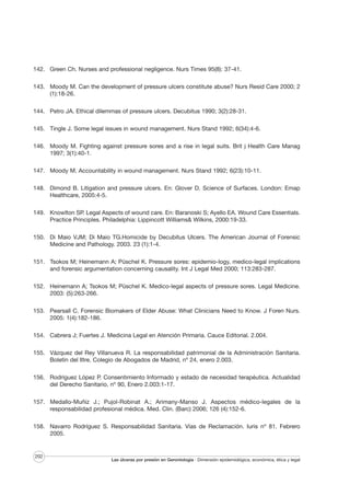 142. Green Ch. Nurses and professional negligence. Nurs Times 95(8): 37-41.
143. Moody M. Can the development of pressure ulcers constitute abuse? Nurs Resid Care 2000; 2
(1):18-26.
144. Petro JA. Ethical dilemmas of pressure ulcers. Decubitus 1990; 3(2):28-31.
145. Tingle J. Some legal issues in wound management. Nurs Stand 1992; 6(34):4-6.
146. Moody M. Fighting against pressure sores and a rise in legal suits. Brit j Health Care Manag
1997; 3(1):40-1.
147. Moody M. Accountability in wound management. Nurs Stand 1992; 6(23):10-11.
148. Dimond B. Litigation and pressure ulcers. En: Glover D. Science of Surfaces. London: Emap
Healthcare, 2005:4-5.
149. Knowlton SP. Legal Aspects of wound care. En: Baranoski S; Ayello EA. Wound Care Essentials.
Practice Principles. Philadelphia: Lippincott Williams& Wilkins, 2000:19-33.
150. Di Maio VJM; Di Maio TG.Homicide by Decubitus Ulcers. The American Journal of Forensic
Medicine and Pathology. 2003. 23 (1):1-4.
151. Tsokos M; Heinemann A; Püschel K. Pressure sores: epidemio-logy, medico-legal implications
and forensic argumentation concerning causality. Int J Legal Med 2000; 113:283-287.
152. Heinemann A; Tsokos M; Püschel K. Medico-legal aspects of pressure sores. Legal Medicine.
2003: (5):263-266.
153. Pearsall C. Forensic Biomakers of Elder Abuse: What Clinicians Need to Know. J Foren Nurs.
2005: 1(4):182-186.
154. Cabrera J; Fuertes J. Medicina Legal en Atención Primaria. Cauce Editorial. 2.004.
155. Vázquez del Rey Villanueva R. La responsabilidad patrimonial de la Administración Sanitaria.
Boletín del Iltre. Colegio de Abogados de Madrid, nº 24, enero 2.003.
156. Rodríguez López P. Consentimiento Informado y estado de necesidad terapéutica. Actualidad
del Derecho Sanitario, nº 90, Enero 2.003:1-17.
157. Medallo-Muñiz J.; Pujol-Robinat A.; Arimany-Manso J. Aspectos médico-legales de la
responsabilidad profesional médica. Med. Clin. (Barc) 2006; 126 (4):152-6.
158. Navarro Rodríguez S. Responsabilidad Sanitaria. Vías de Reclamación. Iuris nº 81. Febrero
2005.

202

Las úlceras por presión en Gerontología · Dimensión epidemiológica, económica, ética y legal

 