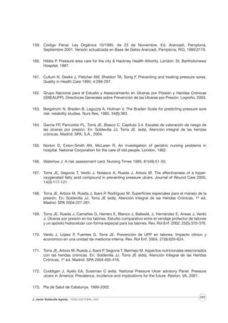 159. Código Penal. Ley Orgánica 10/1995, de 23 de Noviembre. Ed. Aranzadi, Pamplona,
Septiembre 2001. Versión actualizada en Base de Datos Aranzadi, Pamplona, RCL 19953170.
160. Hibbs P. Pressure area care for the city & Hackney Health Athority. London: St. Bartholomews
Hospital, 1987.
161. Cullum N, Deeks J, Fletcher AW, Sheldon TA, Song F. Preventing and treating pressure sores.
Quality in Health Care 1995; 4:289-297.
162. Grupo Nacional para el Estudio y Asesoramiento en Úlceras por Presión y Heridas Crónicas
(GNEAUPP). Directrices Generales sobre Prevención de las Úlceras por Presión. Logroño, 2003.
163. Bergstrom N, Braden B, Laguzza A, Holman V, The Braden Scale for predicting pressure sore
risk: reliability studies. Nurs Res, 1985; 34(6):383.
164. García FP, Pancorbo PL, Torra JE, Blasco C. Capítulo 3.4. Escalas de valoración de riesgo de
las úlceras por presión. En: Soldevilla JJ, Torra JE. (eds). Atención integral de las heridas
crónicas. Madrid: SPA, S.A., 2004.
165. Norton D, Exton-Smith AN, McLaren R. An investigation of geriatric nursing problems in
hospital. National Corporation for the care of old people. London, 1962.
166. Waterlow J. A risk assessment card. Nursing Times 1985; 81(49):51-55.
167. Torra JE, Segovia T, Verdú J, Nolasco A, Rueda J, Arboix M. The effectiveness of a hyperoxygenated fatty acid compound in preventing pressure ulcers. Journal of Wound Care 2005;
14(3):117-121.
168. Torra JE, Arboix M, Rueda J, Ibars P. Rodríguez M. Superficies especiales para el manejo de la
presión. En: Soldevilla JJ, Torra JE (eds). Atención Integral de las Heridas Crónicas, 1ª ed.
Madrid: SPA 2004:227-261.
169. Torra JE, Rueda J, Camañes G, Herrero E, Blanco J, Ballesté, J, Hernández E, Aneas J, Verdú
J. Úlceras por presión en los talones. Estudio comparativo entre el vendaje protector de talones
y un apósito hidrocelular con forma especial para los talones. Rev. Rol Enf. 2002; 25(5):370-376.
170. Verdú J, López P, Fuentes G, Torra JE. Prevención de UPP en talones. Impacto clínico y
económico en una unidad de medicina interna. Rev. Rol Enf. 2004, 27(9):620-624.
171. Torra JE, Arboix M, Rueda J, Ibars P. Segovia T, Bermejo M. Aspectos nutricionales relacionados
con las heridas crónicas. En: Soldevilla JJ, Torra JE (eds). Atención Integral de las Heridas
Crónicas, 1ª ed. Madrid: SPA 2004:405-418.
172. Cuddigan J, Ayelo EA, Sussman C (eds). National Pressure Ulcer advisory Panel. Pressure
ulcers in America: Prevalence, incidence and implications for the future. Reston, VA, 2001.
173. Pla de Salut de Catalunya. 1999-2002.
J. Javier Soldevilla Agreda · TESIS DOCTORAL 2007

203

 