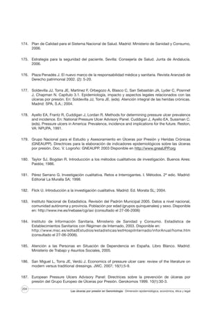 174. Plan de Calidad para el Sistema Nacional de Salud. Madrid: Ministerio de Sanidad y Consumo,
2006.
175. Estrategia para la seguridad del paciente. Sevilla: Consejería de Salud. Junta de Andalucía.
2006.
176. Plaza Penadés J. El nuevo marco de la responsabilidad médica y sanitaria. Revista Aranzadi de
Derecho patrimonial 2002. (2): 5-20.
177. Soldevilla JJ, Torra JE, Martínez F, Orbegozo A, Blasco C, San Sebastián JA, Lyder C, Posnnet
J, Chapman N. Capítulo 3.1. Epidemiología, impacto y aspectos legales relacionados con las
úlceras por presión. En: Soldevilla JJ, Torra JE. (eds). Atención integral de las heridas crónicas.
Madrid: SPA, S.A.; 2004.
178. Ayello EA, Frantz R, Cuddigan J, Lordan R. Methods for determining pressure ulcer prevalence
and incidence. En: National Pressure Ulcer Advisory Panel. Cuddigan J, Ayello EA, Sussman C.
(eds). Pressure ulcers in America: Prevalence, incidence and implications for the future. Reston,
VA: NPUPA, 1991.
179. Grupo Nacional para el Estudio y Asesoramiento en Úlceras por Presión y Heridas Crónicas
(GNEAUPP). Directrices para la elaboración de indicadores epidemiológicos sobre las úlceras
por presión. Doc. V. Logroño: GNEAUPP. 2003 Disponible en http://www.gneaUPP.org
180. Taylor SJ, Bogdan R. Introducción a los métodos cualitativos de investigación. Buenos Aires:
Paidós; 1986.
181. Pérez Serrano G. Investigación cualitativa. Retos e Interrogantes. I. Métodos. 2ª edic. Madrid:
Editorial La Muralla SA; 1998.
182. Flick U. Introducción a la investigación cualitativa. Madrid: Ed. Morata SL; 2004.
183. Instituto Nacional de Estadística. Revisión del Padrón Municipal 2005. Datos a nivel nacional,
comunidad autónoma y provincia. Población por edad (grupos quinquenales) y sexo. Disponible
en: http://www.ine.es/inebase/cgi/axi (consultado el 27-06-2006)
184. Instituto de Información Sanitaria. Ministerio de Sanidad y Consumo. Estadística de
Establecimientos Sanitarios con Régimen de Internado, 2003. Disponible en:
http://www.msc.es/edtadEstudios/estadisticas/estHospiInternado/inforAnual/home.htm
(consultado el 27-06-2006).
185. Atención a las Personas en Situación de Dependencia en España. Libro Blanco. Madrid:
Ministerio de Trabajo y Asuntos Sociales, 2005.
186. San Miguel L, Torra JE, Verdú J. Economics of pressure ulcer care: review of the literature on
modern versus traditional dressings. JWC. 2007; 16(1):5-9.
187. European Pressure Ulcers Advisory Panel: Directrices sobre la prevención de úlceras por
presión del Grupo Europeo de Úlceras por Presión. Gerokomos 1999. 10(1):30-3.
204

Las úlceras por presión en Gerontología · Dimensión epidemiológica, económica, ética y legal

 