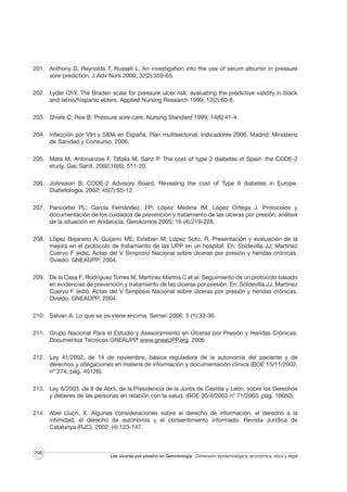201. Anthony D, Reynolds T, Russell L. An investigation into the use of serum albumin in pressure
sore prediction. J Adv Nurs 2000; 32(2):359-65.
202. Lyder ChY. The Braden scale for pressure ulcer risk: evaluating the predictive validity in black
and latino/hispanic elders. Applied Nursing Research 1999; 12(2):60-8.
203. Shiels C; Roe B. Pressure sore care. Nursing Standard 1999; 14(6):41-4.
204. Infección por VIH y SIDA en España. Plan multisectorial. Indicadores 2006. Madrid: Ministerio
de Sanidad y Consumo, 2006.
205. Mata M, Antonanzas F, Tafalla M, Sanz P. The cost of type 2 diabetes in Spain: the CODE-2
study. Gac Sanit. 2002;16(6): 511-20.
206. Johnsson B; CODE-2 Advisory Board. Revealing the cost of Type II diabetes in Europe.
Diabetología. 2002; 45(7):S5-12.
207. Pancorbo PL; García Fernández. FP; López Medina IM; López Ortega J. Protocolos y
documentación de los cuidados de prevención y tratamiento de las úlceras por presión: análisis
de la situación en Andalucía. Gerokomos 2005; 16 (4):219-228.
208. López Bejarano A; Guijarro ME; Esteban M; López Soto, R. Presentación y evaluación de la
mejora en el protocolo de tratamiento de las UPP en un hospital. En: Soldevilla JJ; Martínez
Cuervo F (eds). Actas del V Simposio Nacional sobre úlceras por presión y heridas crónicas.
Oviedo: GNEAUPP; 2004.
209. De la Casa F; Rodríguez Torres M; Martínez Martos C et al. Seguimiento de un protocolo basado
en evidencias de prevención y tratamiento de las úlceras por presión. En: Soldevilla JJ; Martínez
Cuervo F (eds). Actas del V Simposio Nacional sobre úlceras por presión y heridas crónicas.
Oviedo: GNEAUPP; 2004.
210. Salvan A. Lo que se os viene encima. Semer. 2006: 5 (1):33-36.
211. Grupo Nacional Para el Estudio y Asesoramiento en Úlceras por Presión y Heridas Crónicas.
Documentos Técnicos GNEAUPP. www.gneaUPP.org. 2006
212. Ley 41/2002, de 14 de noviembre, básica reguladora de la autonomía del paciente y de
derechos y obligaciones en materia de información y documentación clínica (BOE 15/11/2002,
nº 274, pág. 40126).
213. Ley 8/2003, de 8 de Abril, de la Presidencia de la Junta de Castilla y León, sobre los Derechos
y deberes de las personas en relación con la salud. (BOE 30/4/2003 nº 71/2003, pág. 16650).
214. Abel Lluch, X. Algunas consideraciones sobre el derecho de información, el derecho a la
intimidad, el derecho de autonomía y el consentimiento informado. Revista Jurídica de
Catalunya (RJC), 2002; (4):123-147.

206

Las úlceras por presión en Gerontología · Dimensión epidemiológica, económica, ética y legal

 